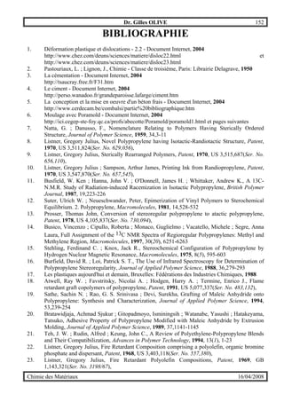 Dr. Gilles OLIVE 152
Chimie des Matériaux 16/04/2008
BIBLIOGRAPHIE
1. Déformation plastique et dislocations - 2.2 - Document Internet, 2004
http://www.chez.com/deuns/sciences/matiere/disloc22.html et
http://www.chez.com/deuns/sciences/matiere/disloc23.html
2. Pastouriaux, L. ; Lignon, J., Chimie - Classe de troisième, Paris: Librairie Delagrave, 1950
3. La cémentation - Document Internet, 2004
http://tsaucray.free.fr/F31.htm
4. Le ciment - Document Internet, 2004
http://perso.wanadoo.fr/grandeparoisse.lafarge/ciment.htm
5. La conception et la mise en oeuvre d'un béton frais - Document Internet, 2004
http://www.cerdecam.be/combalsi/partie%20bibliographique.htm
6. Moulage avec Poramold - Document Internet, 2004
http://ici.cegep-ste-foy.qc.ca/profs/abecotte/Poramold/poramold1.html et pages suivantes
7. Natta, G. ; Danusso, F., Nomenclature Relating to Polymers Having Sterically Ordered
Structure, Journal of Polymer Science, 1959, 34,3-11
8. Listner, Gregory Julius, Novel Polypropylene having Isotactic-Randiotactic Structure, Patent,
1970, US 3,511,824(Ser. No. 629,056),
9. Listner, Gregory Julius, Sterically Rearranged Polymers, Patent, 1970, US 3,515,687(Ser. No.
656,110),
10. Listner, Gregory Julius ; Sampson, Arthur James, Printing Ink from Randiopropylene, Patent,
1970, US 3,547,870(Ser. No. 657,545),
11. Busfield, W. Ken ; Hanna, John V. ; O'Donnell, James H. ; Whittaker, Andrew K., A 13C-
N.M.R. Study of Radiation-induced Racemization in Isotactic Polypropylene, British Polymer
Journal, 1987, 19,223-226
12. Suter, Ulrich W. ; Neueschwander, Peter, Epimerization of Vinyl Polymers to Sterochemical
Equilibrium. 2. Polypropylene, Macromolecules, 1981, 14,528-532
13. Prosser, Thomas John, Conversion of stereoregular polypropylene to atactic polypropylene,
Patent, 1978, US 4,105,837(Ser. No. 730,094),
14. Busico, Vincenzo ; Cipullo, Roberta ; Monaco, Guglielmo ; Vacatello, Michele ; Segre, Anna
Laura, Full Assignment of the 13C NMR Spectra of Regioregular Polypropylenes: Methyl and
Methylene Region, Macromolecules, 1997, 30(20), 6251-6263
15. Stehling, Ferdinand C. ; Knox, Jack R., Stereochemical Configuration of Polypropylene by
Hydrogen Nuclear Magnetic Resonance, Macromolecules, 1975, 8(5), 595-603
16. Burfield, David R. ; Loi, Patrick S. T., The Use of Infrared Spectroscopy for Determination of
Polypropylene Stereoregularity, Journal of Applied Polymer Science, 1988, 36,279-293
17. Les plastiques aujourd'hui et demain, Bruxelles: Fédérations des Industries Chimiques, 1988
18. Atwell, Ray W. ; Favstritsky, Nicolai A. ; Hodgen, Harry A. ; Termine, Enrico J., Flame
retardant graft copolymers of polypropylene, Patent, 1991, US 5,077,337(Ser. No. 483,132),
19. Sathe, Sachin N. ; Rao, G. S. Srinivasa ; Devi, Surekha, Grafting of Maleic Anhydride onto
Polypropylene: Synthesis and Characterization, Journal of Applied Polymer Science, 1994,
53,239-254
20. Bratawidjaja, Achmad Sjukur ; Gitopadmoyo, Isminingsih ; Watanabe, Yasushi ; Hatakeyama,
Tatsuko, Adhesive Property of Polypropylene Modified with Maleic Anhydride by Extrusion
Molding, Journal of Applied Polymer Science, 1989, 37,1141-1145
21. Teh, J. W. ; Rudin, Alfred ; Keung, John C., A Review of Polyethylene-Polypropylene Blends
and Their Compatibilization, Advances in Polymer Technology, 1994, 13(1), 1-23
22. Listner, Gregory Julius, Fire Retardant Composition comprising a polyolefin, organic bromine
phosphate and dispersant, Patent, 1968, US 3,403,118(Ser. No. 557,380),
23. Listner, Gregory Julius, Fire Retardant Polyolefin Compositions, Patent, 1969, GB
1,143,321(Ser. No. 3198/67),
 