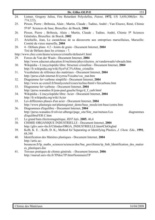 Dr. Gilles OLIVE 153
Chimie des Matériaux 16/04/2008
24. Listner, Gregory Julius, Fire Retardant Polyolefins, Patent, 1972, US 3,650,300(Ser. No.
774,222),
25. Pirson, Pierre ; Bribosia, Alain ; Martin, Claude ; Tadino, André ; Van Elsuwe, René, Chimie
5e/6e Sciences de base, Bruxelles: de Boeck, 2004
26. Pirson, Pierre ; Bribosia, Alain ; Martin, Claude ; Tadino, André, Chimie 5e Sciences
Générales, Bruxelles: de Boeck, 2002
27. Arichiello, Jean, Le caoutchouc de sa découverte aux entreprises marseillaises, Marseille:
Comité du vieux marseille, 2004
28. 4 - Défauts plans 4.2 - Joints de grain - Document Internet, 2004
Tiré de Défauts dans les cristaux - 7.
http://www.chez.com/deuns/sciences/cristallo/defauts41.html
29. Forces de Van der Waals - Document Internet, 2004
http://www.educnet.education.fr/rnchimie/phys/electros_m/vanderwaals/vdwaals.htm
30. Wikipédia - L'encyclopédie libre: Structure cristalline - Document Internet, 2004
http://fr.wikipedia.org/wiki/Syst%C3%A8me_cristallin
31. Vocabulaire de référence des matériaux - Document Internet, 2004
http://perso.club-internet.fr/cyrrou/Vocabu/voc_mat.htm
32. Diagramme fer+carbone simplifié - Document Internet, 2004
http://www.ac-creteil.fr/branlycreteil/cours/techno/html/v/fercarbone.htm
33. Diagramme fer+carbone - Document Internet, 2004
http://perso.wanadoo.fr/jean-paul.gauche/forge/d_f_carb.html
34. Wikipédia - L'encyclopédie libre: Acier - Document Internet, 2004
http://fr.wikipedia.org/wiki/Acier
35. Les différentes phases d'un acier - Document Internet, 2004
http://www.plasturgie.net/plasturgienet_demo/base_moule/ent-base/centre.htm
36. Diagrammes d'équilibre - Document Internet, 2004
http://perso.wanadoo.fr/olivier.albenge/page_site/Site_mat/metaux/Les diagrammes
d'équilibreFER C.htm
37. Le grand bain électromagnétique, RDT Info, 2005, 46,4
38. CHIMIE ORGANIQUE INDUSTRIELLE - Document Internet, 2004
http://gfev.univ-tln.fr/ChIndus/ORGA_INDUSTRIELLE.htm#ChiOrgInd
39. Kolb, K. E. ; Kolb, D. K;, Method for Separating or Identifying Plastics, J. Chem. Edu., 1991,
68,348
40. Identification des Matières plastiques - Document Internet, 2004
http://artic.ac-
besancon.fr/lp_maths_sciences/sciences/doc/bac_pro/chimie/tp_fmb_Identification_des_matier
es_plastiques.doc
41. Travaux pratiques de chimie générale. - Document Internet, 2006
http://marsal.univ-tln.fr/TPdos/TP.htm#SommaireTP
 