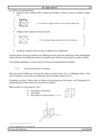 Dr. Gilles OLIVE 15
Chimie des Matériaux 16/04/2008
Les métaux sont généralement:
" cubique à faces centrées (CFC) comme par exemple le nickel, le cuivre, le platine, l'argent,
l'or, ...
Il y a un atome à chaque sommet et un au centre de chaque face.
" cubique centré comme le chrome ou le fer.
Il y a un atome à chaque sommet et un au centre du cube.
" hexagonal compact comme le zinc, le cadmium ou le magnésium.
Certains métaux peuvent cristalliser sous différentes formes que nous appellerons forme allotropiques
(même élément, mais différentes formes de cristallisation). On trouve par exemple le soufre ou l'étain.
Via le tableau périodique, on peut retrouver le réseau de cristallisation des éléments.
1.2.2. Les propriétés physico-chimiques
Elles peuvent être différentes selon les faces dans un même réseau. Si il y a différentes faces, il faut
donc les nommer via les indices de Miller qui sont des nombres entiers (h, k, l).b
En général, on utilise 3 indices dans le cubique et dans presque tous les réseaux, sauf l'hexagonal et le
rhomboédrique (4 indices dans trois directions de l'espace).
Dans un cube il y a trois types de "face":
" face (dessus ou dessous)
" coté latéral
" face coupe le centre (Exemple 1, 2, 7, 8)
y
z
x
1 2
34
5 6
78
a
a a
a
a a
a
a
a
aa a
g
b
Voir au chapitre 8.3.3.3 à la page 108
 