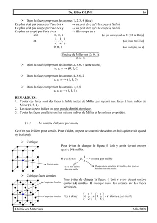 Dr. Gilles OLIVE 16
Chimie des Matériaux 16/04/2008
" Dans la face comprenant les atomes 1, 2, 3, 4 (face)
Ce plan n'est pas coupé par l'axe des x → on peut dire qu'il le coupe à l'infini
Ce plan n'est pas coupé par l'axe des y → on peut dire qu'il le coupe à l'infini
Ce plan est coupé par l'axe des z → il le coupe en a
soit ∞, ∞, a (ce qui correspond au P, Q, R de Haüy)
et
a
1
,
1
,
1
∞∞
(on prend l'inverse)
0, 0, 1 (on multiplie par a)
l'indice de Miller est (0, 0, 1)
(h, k , l)
" Dans la face comprenant les atomes 2, 3, 6, 7 (coté latéral)
∞, a, ∞ → (0, 1, 0)
" Dans la face comprenant les atomes 4, 8, 6, 2
a, a, ∞ → (1, 1, 0)
" Dans la face comprenant les atomes 1, 6, 8
a, a, a → (1, 1, 1)
REMARQUES:
1. Toutes ces faces sont des faces à faible indice de Miller par rapport aux faces à haut indice de
Miller (5, 5, 4)
2. Les faces à petit indice ont une grande densité atomique.
3. Toutes les faces parallèles ont les mêmes indices de Miller et les mêmes propriétés.
1.2.3. Le nombre d'atomes par maille
Ce n'est pas évident pour certain. Pour s'aider, on peut se souvenir des cubes en bois qu'on avait quand
on était petit.
" Cubique
Pour éviter de charger la figure, il doit y avoir devant encore
quatre (4) mailles.
Il y a donc: 1
8
1
.8 = atome par maille
" Cubique faces centrées
Pour éviter de charger la figure, il doit y avoir devant encore
quatre (4) mailles. Il manque aussi les atomes sur les faces
verticales.
Il y a donc: 4
8
1
.8
2
1
.6 =





+





atomes par maille
Pour cet atome
Chaque atome appartient à 8 mailles, donc pour un
huitième dans une maille.
Il y a huit atomes
dans une maille.
Compte dans 8 mailles
Compte dans 2 mailles
 