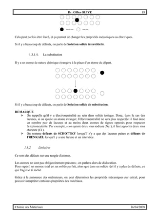 Dr. Gilles OLIVE 18
Chimie des Matériaux 16/04/2008
Atome de cobalt Atome de fer
Cela peut parfois être forcé, et ça permet de changer les propriétés mécaniques ou électriques.
Si il y a beaucoup de défauts, on parle de Solution solide interstitielle.
1.3.1.4. La substitution
Il y a un atome de nature chimique étrangère à la place d'un atome du départ.
+
+
Si il y a beaucoup de défauts, on parle de Solution solide de substitution.
REMARQUE
" On rappelle qu'il y a électroneutralité au sein dans solide ionique. Donc, dans le cas des
lacunes, si on ajoute un atome étranger, l'électroneutralité ne sera plus respectée: il faut donc
un nombre pair de lacunes et au moins deux atomes de signes opposés pour respecter
l'électroneutalité. Par exemple, si on ajoute deux ions sodium (Na+
), il faut apporter deux ions
chlorure (Cl-
).
" On nomme défauts de SCHOTTKY lorsqu'il n'y a que des lacunes paires et défauts de
FRENKAEL lorsqu'il y a une lacune et un interstice.
1.3.2. Linéaires
Ce sont des défauts sur une rangée d'atomes.
Les atomes ne sont pas obligatoirement présents ; on parlera alors de dislocation.
Pour rappel, un monocristal est un solide parfait, alors que dans un solide réel il y a plus de défauts, ce
qui fragilise le métal.
Grâce à la puissance des ordinateurs, on peut déterminer les propriétés mécaniques par calcul, pour
pouvoir interpréter certaines propriétés des matériaux.
 