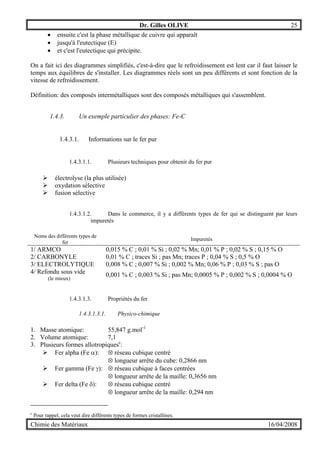 Dr. Gilles OLIVE 25
Chimie des Matériaux 16/04/2008
• ensuite c'est la phase métallique de cuivre qui apparaît
• jusqu'à l'eutectique (E)
• et c'est l'eutectique qui précipite.
On a fait ici des diagrammes simplifiés, c'est-à-dire que le refroidissement est lent car il faut laisser le
temps aux équilibres de s'installer. Les diagrammes réels sont un peu différents et sont fonction de la
vitesse de refroidissement.
Définition: des composés intermétalliques sont des composés métalliques qui s'assemblent.
1.4.3. Un exemple particulier des phases: Fe-C
1.4.3.1. Informations sur le fer pur
1.4.3.1.1. Plusieurs techniques pour obtenir du fer pur
" électrolyse (la plus utilisée)
" oxydation sélective
" fusion sélective
1.4.3.1.2. Dans le commerce, il y a différents types de fer qui se distinguent par leurs
impuretés
Noms des différents types de
fer
Impuretés
1/ ARMCO 0,015 % C ; 0,01 % Si ; 0,02 % Mn; 0,01 % P ; 0,02 % S ; 0,15 % O
2/ CARBONYLE 0,01 % C ; traces Si ; pas Mn; traces P ; 0,04 % S ; 0,5 % O
3/ ELECTROLYTIQUE 0,008 % C ; 0,007 % Si ; 0,002 % Mn; 0,06 % P ; 0,03 % S ; pas O
4/ Refondu sous vide
(le mieux)
0,001 % C ; 0,003 % Si ; pas Mn; 0,0005 % P ; 0,002 % S ; 0,0004 % O
1.4.3.1.3. Propriétés du fer
1.4.3.1.3.1. Physico-chimique
1. Masse atomique: 55,847 g.mol-1
2. Volume atomique: 7,1
3. Plusieurs formes allotropiquesc
:
" Fer alpha (Fe α): ⊗ réseau cubique centré
⊗ longueur arrête du cube: 0,2866 nm
" Fer gamma (Fe γ): ⊗ réseau cubique à faces centrées
⊗ longueur arrête de la maille: 0,3656 nm
" Fer delta (Fe δ): ⊗ réseau cubique centré
⊗ longueur arrête de la maille: 0,294 nm
c
Pour rappel, cela veut dire différents types de formes cristallines.
 