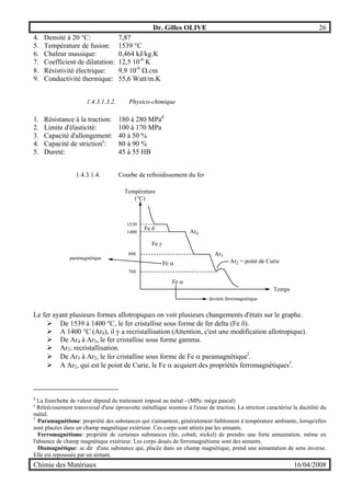 Dr. Gilles OLIVE 26
Chimie des Matériaux 16/04/2008
4. Densité à 20 °C: 7,87
5. Température de fusion: 1539 °C
6. Chaleur massique: 0,464 kJ/kg.K
7. Coefficient de dilatation: 12,5 10-6
K
8. Résistivité électrique: 9,9 10-6
Ω.cm
9. Conductivité thermique: 55,6 Watt/m.K
1.4.3.1.3.2. Physico-chimique
1. Résistance à la traction: 180 à 280 MPad
2. Limite d'élasticité: 100 à 170 MPa
3. Capacité d'allongement: 40 à 50 %
4. Capacité de strictione
: 80 à 90 %
5. Dureté: 45 à 55 HB
1.4.3.1.4. Courbe de refroidissement du fer
Température
(°C)
Temps
1539
1400
898
768
Fe δ
Fe γ
Fe α
Fe α
Ar4
Ar3
Ar2 = point de Curie
devient ferromagnétique
paramagnétique
Le fer ayant plusieurs formes allotropiques on voit plusieurs changements d'états sur le graphe.
" De 1539 à 1400 °C, le fer cristallise sous forme de fer delta (Fe δ).
" A 1400 °C (Ar4), il y a recristallisation (Attention, c'est une modification allotropique).
" De Ar4 à Ar3, le fer cristallise sous forme gamma.
" Ar3: recristallisation.
" De Ar3 à Ar2, le fer cristallise sous forme de Fe α paramagnétiquef
.
" A Ar2, qui est le point de Curie, le Fe α acquiert des propriétés ferromagnétiquesf
.
d
La fourchette de valeur dépend du traitement imposé au métal - (MPa: méga pascal)
e
Rétrécissement transversal d'une éprouvette métallique soumise à l'essai de traction. La striction caractérise la ductilité du
métal.
f
Paramagnétisme: propriété des substances qui s'aimantent, généralement faiblement à température ambiante, lorsqu'elles
sont placées dans un champ magnétique extérieur. Ces corps sont attirés par les aimants.
Ferromagnétisme: propriété de certaines substances (fer, cobalt, nickel) de prendre une forte aimantation, même en
l'absence de champ magnétique extérieur. Les corps doués de ferromagnétisme sont des aimants.
Diamagnétique: se dit d'une substance qui, placée dans un champ magnétique, prend une aimantation de sens inverse.
Elle est repoussée par un aimant.
 