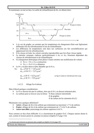 Dr. Gilles OLIVE 27
Chimie des Matériaux 16/04/2008
Si maintenant, on met en face, la courbe de réchauffement du fer, on obtient alors:
Température
(°C)
1539
1400
898
768
Fe δ
Fe γ
Fe α
Fe α
Ar4
Ar3
Ar2 Ac2
Ac3
Ac4
Presque la même
Presque la même
Plus haut
" A la vue du graphe, on constate que les températures de changement d'état sont légèrement
différentes lors du refroidissement et lors du réchauffement.
" Les différences de températures sont dues aux surfusions (en fait sursolidification) qui
apparaissent lors du refroidissement.
" Si la vitesse est lente, les valeurs sont plus reproductibles que lors d'une vitesse rapide.
" La dernière remarque s'adresse particulièrement à Ar3 et Ac3 fortement dépendant des
vitesses de refroidissement et de réchauffement.
" Un changement allotropique d'une phase à l'autre entraîne une modification de volume:
" Fe α -> Fe γ: il y a contraction
" Fe γ -> Fe δ: il y a dilatation
" Le Fe γ est plus dense et plus dilatable que le Fe α.
Ex: dFe γ à 910 °C = 7,63 g.cm-3
dFe α à 910 °C = 7,57 g.cm-3
dFe γ à 20 °C = 8,22 g.cm-3
on fige le métal en refroidissant d'un coup.
dFe α à 20 °C = 7,93 g.cm-3
1.4.3.2. Alliage Fer-Carbone
Mais d'abord quelques considérations:
" Le Fe α dissout très peu le carbone, alors que le Fe γ en dissout nettement plus.
" Le carbone peut se trouver sous la forme: ⊗ d'une solution interstitielle
⊗ de graphite
⊗ de carbure de fer cémentite (Fe3C)
Maintenant voici quelques définitionsg
:
" Aciers: alliages de fer et de carbone qui contiennent au maximum 1,7 % de carbone.
" Fontes: alliages de fer et de carbone qui contiennent de 1,7 à 6,6 % de carbone.
" Aciers non alliés: pourcentage de carbone supérieur à 6,6 %.
Nous sommes en face d'une difficulté: il y a énormément de graphes Fe-C. Chaques auteurs donne le
sien, comme le lecteur pourra le constater en annexe (chapitre 8.5 page 114)
g
Le lecteur peut retrouver un glossaire plus complet au chapitre 8.4 à la page 109.
 
