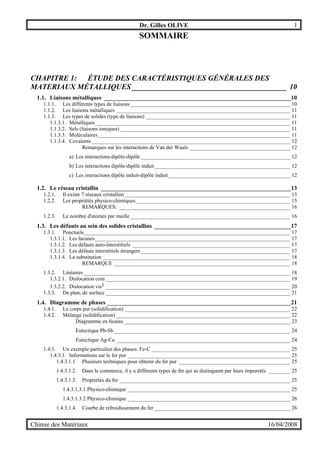 Dr. Gilles OLIVE 1
Chimie des Matériaux 16/04/2008
SOMMAIRE
CHAPITRE 1: ÉTUDE DES CARACTÉRISTIQUES GÉNÉRALES DES
MATERIAUX MÉTALLIQUES _________________________________________ 10
1.1. Liaisons métalliques _______________________________________________________________10
1.1.1. Les différents types de liaisons___________________________________________________________ 10
1.1.2. Les liaisons métalliques ________________________________________________________________ 11
1.1.3. Les types de solides (type de liaisons) _____________________________________________________ 11
1.1.3.1. Métalliques________________________________________________________________________ 11
1.1.3.2. Sels (liaisons ioniques)_______________________________________________________________ 11
1.1.3.3. Moléculaires_______________________________________________________________________ 11
1.1.3.4. Covalents _________________________________________________________________________ 12
Remarques sur les interactions de Van der Waals _____________________________________ 12
a) Les interactions dipôle-dipôle _______________________________________________________ 12
b) Les interactions dipôle-dipôle induit__________________________________________________ 12
c) Les interactions dipôle induit-dipôle induit_____________________________________________ 12
1.2. Le réseau cristallin ________________________________________________________________13
1.2.1. Il existe 7 réseaux cristallins_____________________________________________________________ 13
1.2.2. Les propriétés physico-chimiques_________________________________________________________ 15
REMARQUES: _______________________________________________________________ 16
1.2.3. Le nombre d'atomes par maille___________________________________________________________ 16
1.3. Les défauts au sein des solides cristallins ______________________________________________17
1.3.1. Ponctuels____________________________________________________________________________ 17
1.3.1.1. Les lacunes________________________________________________________________________ 17
1.3.1.2. Les défauts auto-interstitiels __________________________________________________________ 17
1.3.1.3. Les défauts interstitiels étrangers_______________________________________________________ 17
1.3.1.4. La substitution _____________________________________________________________________ 18
REMARQUE _________________________________________________________________ 18
1.3.2. Linéaires ____________________________________________________________________________ 18
1.3.2.1. Dislocation coin ____________________________________________________________________ 19
1.3.2.2. Dislocation vis1 ____________________________________________________________________ 20
1.3.3. De plan, de surface ____________________________________________________________________ 21
1.4. Diagramme de phases ______________________________________________________________21
1.4.1. Le corps pur (solidification) _____________________________________________________________ 22
1.4.2. Mélange (solidification) ________________________________________________________________ 22
Diagramme en fuseau _____________________________________________________________ 23
Eutectique Pb-Sb_________________________________________________________________ 24
Eutectique Ag-Cu ________________________________________________________________ 24
1.4.3. Un exemple particulier des phases: Fe-C ___________________________________________________ 25
1.4.3.1. Informations sur le fer pur ____________________________________________________________ 25
1.4.3.1.1. Plusieurs techniques pour obtenir du fer pur _________________________________________ 25
1.4.3.1.2. Dans le commerce, il y a différents types de fer qui se distinguent par leurs impuretés ________ 25
1.4.3.1.3. Propriétés du fer _______________________________________________________________ 25
1.4.3.1.3.1.Physico-chimique ____________________________________________________________ 25
1.4.3.1.3.2.Physico-chimique ____________________________________________________________ 26
1.4.3.1.4. Courbe de refroidissement du fer __________________________________________________ 26
 