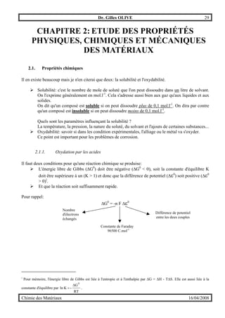 Dr. Gilles OLIVE 29
Chimie des Matériaux 16/04/2008
CHAPITRE 2: ETUDE DES PROPRIÉTÉS
PHYSIQUES, CHIMIQUES ET MÉCANIQUES
DES MATÉRIAUX
2.1. Propriétés chimiques
Il en existe beaucoup mais je n'en citerai que deux: la solubilité et l'oxydabilité.
" Solubilité: c'est le nombre de mole de soluté que l'on peut dissoudre dans un litre de solvant.
On l'exprime généralement en mol.l-1
. Cela s'adresse aussi bien aux gaz qu'aux liquides et aux
solides.
On dit qu'un composé est soluble si on peut dissoudre plus de 0,1 mol.l-1
. On dira par contre
qu'un composé est insoluble si on peut dissoudre moins de 0,1 mol.l-1
.
Quels sont les paramètres influençant la solubilité ?
La température, la pression, la nature du soluté, du solvant et l'ajouts de certaines substances...
" Oxydabilité: savoir si dans les condition expérimentales, l'alliage ou le métal va s'oxyder.
Ce point est important pour les problèmes de corrosion.
2.1.1. Oxydation par les acides
Il faut deux conditions pour qu'une réaction chimique se produise:
" L'énergie libre de Gibbs (∆G0
) doit être négative (∆G0
< 0), soit la constante d'équilibre K
doit être supérieure à un (K > 1) et donc que la différence de potentiel (∆ε0
) soit positive (∆ε0
> 0)i
.
" Et que la réaction soit suffisamment rapide.
Pour rappel:
∆G0
= -n F ∆ε0
i
Pour mémoire, l'énergie libre de Gibbs est liée à l'entropie et à l'enthalpie par ∆G = ∆H - T∆S. Elle est aussi liée à la
constante d'équilibre par
RT
G
-Kln
0
∆
= .
Nombre
d'électrons
échangés
Constante de Faraday
96500 C.mol-1
Différence de potentiel
entre les deux couples
 