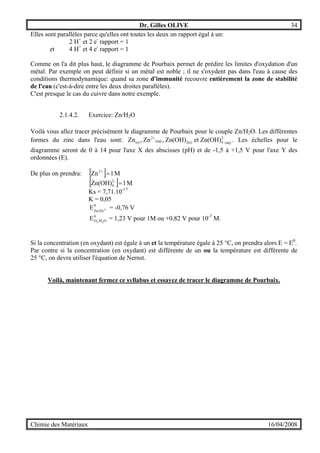 Dr. Gilles OLIVE 34
Chimie des Matériaux 16/04/2008
Elles sont parallèles parce qu'elles ont toutes les deux un rapport égal à un:
2 H+
et 2 e-
rapport = 1
et 4 H+
et 4 e-
rapport = 1
Comme on l'a dit plus haut, le diagramme de Pourbaix permet de prédire les limites d'oxydation d'un
métal. Par exemple on peut définir si un métal est noble ; il ne s'oxydent pas dans l'eau à cause des
conditions thermodynamique: quand sa zone d'immunité recouvre entièrement la zone de stabilité
de l'eau (c'est-à-dire entre les deux droites parallèles).
C'est presque le cas du cuivre dans notre exemple.
2.1.4.2. Exercice: Zn/H2O
Voilà vous allez tracer précisément le diagramme de Pourbaix pour le couple Zn/H2O. Les différentes
formes du zinc dans l'eau sont: (aq)
-2
42(s)(aq)
2
(s) et Zn(OH)Zn(OH),Zn,Zn +
. Les échelles pour le
diagramme seront de 0 à 14 pour l'axe X des abscisses (pH) et de -1,5 à +1,5 V pour l'axe Y des
ordonnées (E).
De plus on prendra: [ ] M1Zn2
=+
[ ] M1Zn(OH) -2
4 =
Ks = 7,71.10-17
K = 0,05
0
Zn/Zn2E + = -0,76 V
0
O/HO 22
E = 1,23 V pour 1M ou +0,82 V pour 10-7
M.
Si la concentration (en oxydant) est égale à un et la température égale à 25 °C, on prendra alors E = E0
.
Par contre si la concentration (en oxydant) est différente de un ou la température est différente de
25 °C, on devra utiliser l'équation de Nernst.
Voilà, maintenant fermez ce syllabus et essayez de tracer le diagramme de Pourbaix.
 