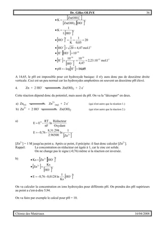 Dr. Gilles OLIVE 36
Chimie des Matériaux 16/04/2008
[ ]
[ ][ ]
[ ]
[ ]
[ ]
[ ][ ]
[ ]
[ ]
[ ] 14,65==•
===•
=•
==•
===•
=•
=•
+
−
+
−+
−
−
−
−
−
Hlog-pH
mol.l2,23.10
4,47
10
HO
10
H
10HOH
mol.l4,4720HO
20
0,05
1
K
1
HO
HO1.
1
K
HOZn(OH)
Zn(OH)
K
1-15-
14-14-
14-
1-
2
2
2
2
2
4
A 14,65, le pH est impossible pour cet hydroxyde basique: il n'y aura donc pas de deuxième droite
verticale. Ceci est un peu normal car les hydroxydes amphotères on souvent un deuxième pH élevé.
4.
Cette réaction dépend donc du potentiel, mais aussi du pH. On va la "découper" en deux.
a) Zn(s) Zn2+
(aq) + 2 e-
(qui n'est autre que la récation 1.)
b) Zn2+
+ 2 HO-
Zn(OH)2 (qui n'est autre que la réaction 2.)
a)
[ ]+
=
=
2
0
Zn
1
ln
2.96500
8,31.298
-0,76-E
Oxydant
Réducteur
ln
nF
RT
-EE
[Zn2+
] = 1 M jusqu'au point a. Après ce point, il précipite: il faut donc calculer [Zn2+
].
Rappel: La concentration en réducteur est égale à 1, car le zinc est solide.
On ne change pas le signe (-0,76) même si la réaction est inversée.
b) [ ][ ]
[ ]
[ ]
[ ]2
2
2
22
HO.
Ks
1
ln0,0128-0,76-E
HO
Ks
Zn
HOZnKs
−
−
+
−+
=•
=•
=•
On va calculer la concentration en ions hydroxydes pour différents pH. On prendra des pH supérieurs
au point a c'est-à-dire 5,94.
On va faire par exemple le calcul pour pH = 10.
Zn + 2 HO-
Zn(OH)2 + 2 e-
 