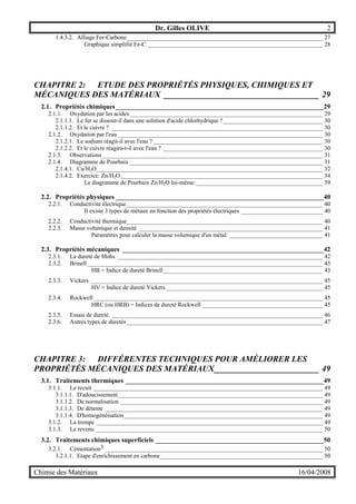 Dr. Gilles OLIVE 2
Chimie des Matériaux 16/04/2008
1.4.3.2. Alliage Fer-Carbone_________________________________________________________________ 27
Graphique simplifié Fe-C __________________________________________________________ 28
CHAPITRE 2: ETUDE DES PROPRIÉTÉS PHYSIQUES, CHIMIQUES ET
MÉCANIQUES DES MATÉRIAUX _____________________________________ 29
2.1. Propriétés chimiques_______________________________________________________________29
2.1.1. Oxydation par les acides________________________________________________________________ 29
2.1.1.1. Le fer se dissout-il dans une solution d'acide chlorhydrique ?_________________________________ 30
2.1.1.2. Et le cuivre ? ______________________________________________________________________ 30
2.1.2. Oxydation par l'eau____________________________________________________________________ 30
2.1.2.1. Le sodium réagit-il avec l'eau ? ________________________________________________________ 30
2.1.2.2. Et le cuivre réagira-t-il avec l'eau ? _____________________________________________________ 30
2.1.3. Observations _________________________________________________________________________ 31
2.1.4. Diagramme de Pourbaix ________________________________________________________________ 31
2.1.4.1. Cu/H2O___________________________________________________________________________ 32
2.1.4.2. Exercice: Zn/H2O___________________________________________________________________ 34
Le diagramme de Pourbaix Zn/H2O lui-même:__________________________________________ 39
2.2. Propriétés physiques _______________________________________________________________40
2.2.1. Conductivité électrique_________________________________________________________________ 40
Il existe 3 types de métaux en fonction des propriétés électriques ___________________________ 40
2.2.2. Conductivité thermique_________________________________________________________________ 40
2.2.3. Masse volumique et densité _____________________________________________________________ 41
Paramètres pour calculer la masse volumique d'un métal: _______________________________ 41
2.3. Propriétés mécaniques _____________________________________________________________42
2.3.1. La dureté de Mohs ____________________________________________________________________ 42
2.3.2. Brinell ______________________________________________________________________________ 43
HB = Indice de dureté Brinell_____________________________________________________ 43
2.3.3. Vickers _____________________________________________________________________________ 45
HV = Indice de dureté Vickers____________________________________________________ 45
2.3.4. Rockwell____________________________________________________________________________ 45
HRC (ou HRB) = Indices de dureté Rockwell ________________________________________ 45
2.3.5. Essais de dureté. ______________________________________________________________________ 46
2.3.6. Autres types de duretés_________________________________________________________________ 47
CHAPITRE 3: DIFFÉRENTES TECHNIQUES POUR AMÉLIORER LES
PROPRIÉTÉS MÉCANIQUES DES MATÉRIAUX_________________________ 49
3.1. Traitements thermiques ____________________________________________________________49
3.1.1. Le recuit ____________________________________________________________________________ 49
3.1.1.1. D'adoucissement____________________________________________________________________ 49
3.1.1.2. De normalisation ___________________________________________________________________ 49
3.1.1.3. De détente ________________________________________________________________________ 49
3.1.1.4. D'homogénéisation__________________________________________________________________ 49
3.1.2. La trempe ___________________________________________________________________________ 49
3.1.3. Le revenu ___________________________________________________________________________ 50
3.2. Traitements chimiques superficiels ___________________________________________________50
3.2.1. Cémentation3 ________________________________________________________________________ 50
3.2.1.1. Etape d'enrichissement en carbone______________________________________________________ 50
 