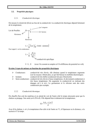 Dr. Gilles OLIVE 40
Chimie des Matériaux 16/04/2008
2.2. Propriétés physiques
2.2.1. Conductivité électrique
On mesure le résistivité (Ω.m) au lieu de la conductivité. La conductivité électrique dépend fortement
de la température.
Loi de Pouillet:
S
l
ρ.R =
( )siemens:Unité.
Ω
1en
R
1
L =
Pour rappel, L est la conductance.
l
S
ρ
1
R
1
L ⋅==
I = L . E (avec I le courant en ampère et E la différence de potentiel en volt)
Il existe 3 types de métaux en fonction des propriétés électriques
" Conducteurs: conductivité très élevée, elle diminue quand la température augmente
(car les noyaux vibrent plus, ce qui fait baisser la mobilité électronique).
" Isolants: conductivité très faible (conduisent très peu l'électricité).
" Semi-conducteurs: conductivité très élevée à basse température, ils deviennent conducteurs à
très basse température. On augmente la conductivité en réalisant des
dopages p(+) et n(-). Le germanium et le silicium sont des semi-
conducteurs par exemple.
2.2.2. Conductivité thermique
On chauffe d'un coté du matériau et on attend de voir de l'autre côté le temps nécessaire pour que la
chaleur se propage. Son unité est le W/m K. Elle dépend bien évidement de la température.
d
Ta)t-(tk
Q 12
=
Avec Q la chaleur, t1 et t2 la température d'un côté et de l'autre en °C, d l'épaisseur ou la distance, a la
section et T le temps.
Résistance
Résistivité
Section
Longueur
conductivité spécifique
 
