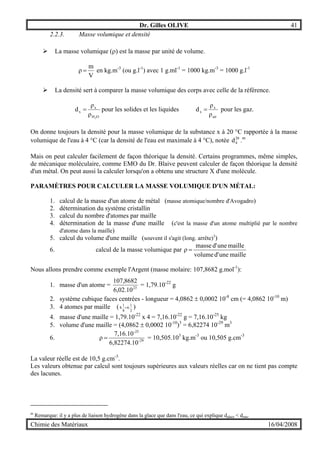 Dr. Gilles OLIVE 41
Chimie des Matériaux 16/04/2008
2.2.3. Masse volumique et densité
" La masse volumique (ρ) est la masse par unité de volume.
V
m
ρ = en kg.m-3
(ou g.l-1
) avec 1 g.ml-1
= 1000 kg.m-3
= 1000 g.l-1
" La densité sert à comparer la masse volumique des corps avec celle de la référence.
OH
x
x
2
ρ
ρ
d = pour les solides et les liquides
air
x
x
ρ
ρ
d = pour les gaz.
On donne toujours la densité pour la masse volumique de la substance x à 20 °C rapportée à la masse
volumique de l'eau à 4 °C (car la densité de l'eau est maximale à 4 °C), notée 20
4d .m
Mais on peut calculer facilement de façon théorique la densité. Certains programmes, même simples,
de mécanique moléculaire, comme EMO du Dr. Blaive peuvent calculer de façon théorique la densité
d'un métal. On peut aussi la calculer lorsqu'on a obtenu une structure X d'une molécule.
PARAMÈTRES POUR CALCULER LA MASSE VOLUMIQUE D'UN MÉTAL:
1. calcul de la masse d'un atome de métal (masse atomique/nombre d'Avogadro)
2. détermination du système cristallin
3. calcul du nombre d'atomes par maille
4. détermination de la masse d'une maille (c'est la masse d'un atome multiplié par le nombre
d'atome dans la maille)
5. calcul du volume d'une maille (souvent il s'agit (long. arrête)3
)
6. calcul de la masse volumique par
mailleuned'volume
mailleuned'masse
ρ =
Nous allons prendre comme exemple l'Argent (masse molaire: 107,8682 g.mol-1
):
1. masse d'un atome = 23
10.02,6
8682,107
= 1,79.10-22
g
2. système cubique faces centrées - longueur = 4,0862 ± 0,0002 10-8
cm (= 4,0862 10-10
m)
3. 4 atomes par maille ( 2
1
.6
8
1
.8 + )
4. masse d'une maille = 1,79.10-22
x 4 = 7,16.10-22
g = 7,16.10-25
kg
5. volume d'une maille = (4,0862 ± 0,0002 10-10
)3
= 6,82274 10-29
m3
6. 29-
-25
6,82274.10
7,16.10
ρ = = 10,505.103
kg.m-3
ou 10,505 g.cm-3
La valeur réelle est de 10,5 g.cm-3
.
Les valeurs obtenue par calcul sont toujours supérieures aux valeurs réelles car on ne tient pas compte
des lacunes.
m
Remarque: il y a plus de liaison hydrogène dans la glace que dans l'eau, ce qui explique dglace < deau.
 