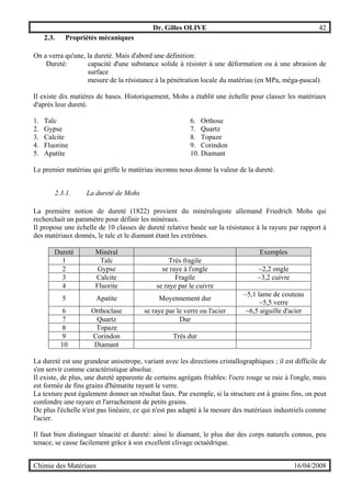 Dr. Gilles OLIVE 42
Chimie des Matériaux 16/04/2008
2.3. Propriétés mécaniques
On a verra qu'une, la dureté. Mais d'abord une définition:
Dureté: capacité d'une substance solide à résister à une déformation ou à une abrasion de
surface
mesure de la résistance à la pénétration locale du matériau (en MPa, méga-pascal)
Il existe dix matières de bases. Historiquement, Mohs a établit une échelle pour classer les matériaux
d'après leur dureté.
1. Talc
2. Gypse
3. Calcite
4. Fluorine
5. Apatite
6. Orthose
7. Quartz
8. Topaze
9. Corindon
10. Diamant
Le premier matériau qui griffe le matériau inconnu nous donne la valeur de la dureté.
2.3.1. La dureté de Mohs
La première notion de dureté (1822) provient du minéralogiste allemand Friedrich Mohs qui
recherchait un paramètre pour définir les minéraux.
Il propose une échelle de 10 classes de dureté relative basée sur la résistance à la rayure par rapport à
des matériaux donnés, le talc et le diamant étant les extrêmes.
Dureté Minéral Exemples
1 Talc Très fragile
2 Gypse se raye à l'ongle ~2,2 ongle
3 Calcite Fragile ~3,2 cuivre
4 Fluorite se raye par le cuivre
5 Apatite Moyennement dur
~5,1 lame de couteau
~5,5 verre
6 Orthoclase se raye par le verre ou l'acier ~6,5 aiguille d'acier
7 Quartz Dur
8 Topaze
9 Corindon Très dur
10 Diamant
La dureté est une grandeur anisotrope, variant avec les directions cristallographiques ; il est difficile de
s'en servir comme caractéristique absolue.
Il existe, de plus, une dureté apparente de certains agrégats friables: l'ocre rouge se raie à l'ongle, mais
est formée de fins grains d'hématite rayant le verre.
La texture peut également donner un résultat faux. Par exemple, si la structure est à grains fins, on peut
confondre une rayure et l'arrachement de petits grains.
De plus l'échelle n'est pas linéaire, ce qui n'est pas adapté à la mesure des matériaux industriels comme
l'acier.
Il faut bien distinguer ténacité et dureté: ainsi le diamant, le plus dur des corps naturels connus, peu
tenace, se casse facilement grâce à son excellent clivage octaédrique.
 