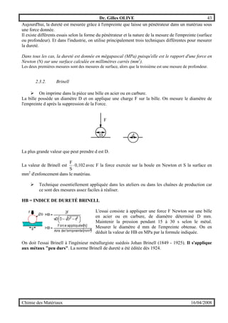 Dr. Gilles OLIVE 43
Chimie des Matériaux 16/04/2008
Aujourd'hui, la dureté est mesurée grâce à l'empreinte que laisse un pénétrateur dans un matériau sous
une force donnée.
Il existe différents essais selon la forme du pénétrateur et la nature de la mesure de l'empreinte (surface
ou profondeur). Et dans l'industrie, on utilise principalement trois techniques différentes pour mesurer
la dureté.
Dans tous les cas, la dureté est donnée en mégapascal (MPa) puisqu'elle est le rapport d'une force en
Newton (N) sur une surface calculée en millimètres carrés (mm2
).
Les deux premières mesures sont des mesures de surface, alors que la troisième est une mesure de profondeur.
2.3.2. Brinell
" On imprime dans la pièce une bille en acier ou en carbure.
La bille possède un diamètre D et on applique une charge F sur la bille. On mesure le diamètre de
l'empreinte d après la suppression de la Force.
F
D d
La plus grande valeur que peut prendre d est D.
La valeur de Brinell est 0,102
S
F
⋅ avec F la force exercée sur la boule en Newton et S la surface en
mm2
d'enfoncement dans le matériau.
" Technique essentiellement appliquée dans les ateliers ou dans les chaînes de production car
ce sont des mesures assez faciles à réaliser.
HB = INDICE DE DURETÉ BRINELL
L'essai consiste à appliquer une force F Newton sur une bille
en acier ou en carbure, de diamètre déterminé D mm.
Maintenir la pression pendant 15 à 30 s selon le métal.
Mesurer le diamètre d mm de l'empreinte obtenue. On en
déduit la valeur de HB en MPa par la formule indiquée.
On doit l'essai Brinell à l'ingénieur métallurgiste suédois Johan Brinell (1849 - 1925). Il s'applique
aux métaux "peu durs". La norme Brinell de dureté a été éditée dès 1924.
 