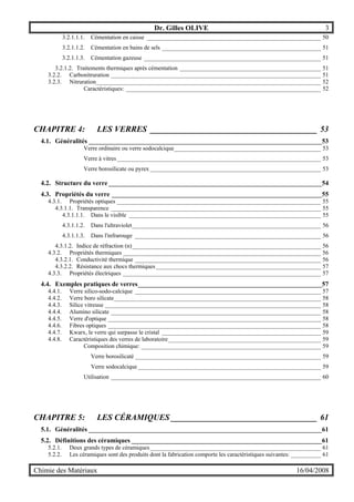 Dr. Gilles OLIVE 3
Chimie des Matériaux 16/04/2008
3.2.1.1.1. Cémentation en caisse __________________________________________________________ 50
3.2.1.1.2. Cémentation en bains de sels _____________________________________________________ 51
3.2.1.1.3. Cémentation gazeuse ___________________________________________________________ 51
3.2.1.2. Traitements thermiques après cémentation _______________________________________________ 51
3.2.2. Carbonitruration ______________________________________________________________________ 51
3.2.3. Nitruration___________________________________________________________________________ 52
Caractéristiques: _________________________________________________________________ 52
CHAPITRE 4: LES VERRES ________________________________________ 53
4.1. Généralités _______________________________________________________________________53
Verre ordinaire ou verre sodocalcique_________________________________________________ 53
Verre à vitres____________________________________________________________________ 53
Verre borosilicate ou pyrex _________________________________________________________ 53
4.2. Structure du verre_________________________________________________________________54
4.3. Propriétés du verre ________________________________________________________________55
4.3.1. Propriétés optiques ____________________________________________________________________ 55
4.3.1.1. Transparence ______________________________________________________________________ 55
4.3.1.1.1. Dans le visible ________________________________________________________________ 55
4.3.1.1.2. Dans l'ultraviolet_______________________________________________________________ 56
4.3.1.1.3. Dans l'infrarouge ______________________________________________________________ 56
4.3.1.2. Indice de réfraction (n)_______________________________________________________________ 56
4.3.2. Propriétés thermiques __________________________________________________________________ 56
4.3.2.1. Conductivité thermique ______________________________________________________________ 56
4.3.2.2. Résistance aux chocs thermiques_______________________________________________________ 57
4.3.3. Propriétés électriques __________________________________________________________________ 57
4.4. Exemples pratiques de verres________________________________________________________57
4.4.1. Verre silico-sodo-calcique ______________________________________________________________ 57
4.4.2. Verre boro silicate_____________________________________________________________________ 58
4.4.3. Silice vitreuse ________________________________________________________________________ 58
4.4.4. Alumino silicate ______________________________________________________________________ 58
4.4.5. Verre d'optique _______________________________________________________________________ 58
4.4.6. Fibres optiques _______________________________________________________________________ 58
4.4.7. Kwarx, le verre qui surpasse le cristal _____________________________________________________ 59
4.4.8. Caractéristiques des verres de laboratoire___________________________________________________ 59
Composition chimique: ____________________________________________________________ 59
Verre borosilicaté ______________________________________________________________ 59
Verre sodocalcique _____________________________________________________________ 59
Utilisation ______________________________________________________________________ 60
CHAPITRE 5: LES CÉRAMIQUES ___________________________________ 61
5.1. Généralités _______________________________________________________________________61
5.2. Définitions des céramiques __________________________________________________________61
5.2.1. Deux grands types de céramiques_________________________________________________________ 61
5.2.2. Les céramiques sont des produits dont la fabrication comporte les caractéristiques suivantes: __________ 61
 