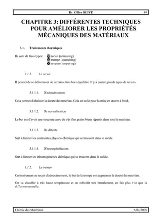 Dr. Gilles OLIVE 49
Chimie des Matériaux 16/04/2008
CHAPITRE 3: DIFFÉRENTES TECHNIQUES
POUR AMÉLIORER LES PROPRIÉTÉS
MÉCANIQUES DES MATÉRIAUX
3.1. Traitements thermiques
Ils sont de trois types: # recuit (annealing)
# trempe (quenching)
# revenu (tempering)
3.1.1. Le recuit
Il permet de se débarrasser de certains états hors équilibre. Il y a quatre grands types de recuits.
3.1.1.1. D'adoucissement
Cela permet d'abaisser la dureté du matériau. Cela est utile pour la mise en œuvre à froid.
3.1.1.2. De normalisation
Le but est d'avoir une structure avec de très fins grains biens répartis dans tout le matériau.
3.1.1.3. De détente
Sert à limiter les contraintes physico-chimique qui se trouvent dans le solide.
3.1.1.4. D'homogénéisation
Sert à limiter les inhomogénéités chimique qui se trouvent dans le solide.
3.1.2. La trempe
Contrairement au recuit d'adoucissement, le but de la trempe est augmenter la dureté du matériau.
On va chauffer à très haute température et on refroidit très brutalement, en fait plus vite que la
diffusion naturelle.
 
