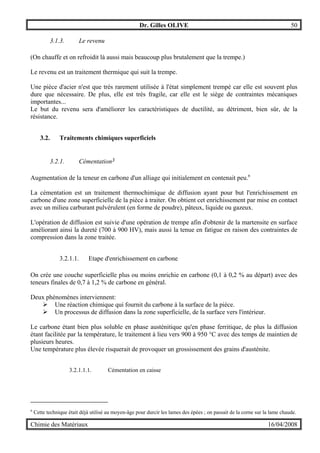 Dr. Gilles OLIVE 50
Chimie des Matériaux 16/04/2008
3.1.3. Le revenu
(On chauffe et on refroidit là aussi mais beaucoup plus brutalement que la trempe.)
Le revenu est un traitement thermique qui suit la trempe.
Une pièce d'acier n'est que très rarement utilisée à l'état simplement trempé car elle est souvent plus
dure que nécessaire. De plus, elle est très fragile, car elle est le siège de contraintes mécaniques
importantes...
Le but du revenu sera d'améliorer les caractéristiques de ductilité, au détriment, bien sûr, de la
résistance.
3.2. Traitements chimiques superficiels
3.2.1. Cémentation3
Augmentation de la teneur en carbone d'un alliage qui initialement en contenait peu.n
La cémentation est un traitement thermochimique de diffusion ayant pour but l'enrichissement en
carbone d'une zone superficielle de la pièce à traiter. On obtient cet enrichissement par mise en contact
avec un milieu carburant pulvérulent (en forme de poudre), pâteux, liquide ou gazeux.
L'opération de diffusion est suivie d'une opération de trempe afin d'obtenir de la martensite en surface
améliorant ainsi la dureté (700 à 900 HV), mais aussi la tenue en fatigue en raison des contraintes de
compression dans la zone traitée.
3.2.1.1. Etape d'enrichissement en carbone
On crée une couche superficielle plus ou moins enrichie en carbone (0,1 à 0,2 % au départ) avec des
teneurs finales de 0,7 à 1,2 % de carbone en général.
Deux phénomènes interviennent:
" Une réaction chimique qui fournit du carbone à la surface de la pièce.
" Un processus de diffusion dans la zone superficielle, de la surface vers l'intérieur.
Le carbone étant bien plus soluble en phase austénitique qu'en phase ferritique, de plus la diffusion
étant facilitée par la température, le traitement à lieu vers 900 à 950 °C avec des temps de maintien de
plusieurs heures.
Une température plus élevée risquerait de provoquer un grossissement des grains d'austénite.
3.2.1.1.1. Cémentation en caisse
n
Cette technique était déjà utilisé au moyen-âge pour durcir les lames des épées ; on passait de la corne sur la lame chaude.
 