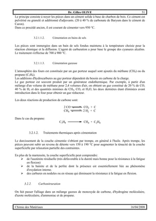 Dr. Gilles OLIVE 51
Chimie des Matériaux 16/04/2008
Le principe consiste à noyer les pièces dans un cément solide à base de charbon de bois. Ce cément est
pulvérisé ou granulé et additionné d'adjuvants. (20 à 40 % de carbonate de Baryum dans le cément de
Caron).
Dans ce procédé ancien, il est courant de cémenter vers 950 °C.
3.2.1.1.2. Cémentation en bains de sels
Les pièces sont immergées dans un bain de sels fondus maintenu à la température choisie pour la
réaction chimique et la diffusion. L'agent de carburation a pour base le groupe des cyanures alcalins.
Le traitement s'effectue de 700 à 900 °C.
3.2.1.1.3. Cémentation gazeuse
L'atmosphère des fours est constituée par un gaz porteur auquel sont ajoutés du méthane (CH4) ou du
propane (C3H8).
Les additions d'hydrocarbures au gaz porteur dépendent du besoin en carbone de la charge.
Le gaz porteur est souvent produit par un générateur endothermique. Par exemple, à partir d'un
mélange d'un volume de méthane pour 2,4 volumes d'air, on obtient un gaz constitué de 20 % de CO,
40 % de H2 et des quantités minimes de CH4, CO2 et H2O, les deux dernières étant éliminées avant
introduction dans le four pour obtenir un gaz réducteur.
Les deux réactions de production de carbone sont:
2 CO CO2 + C
CH4 2 H2 + C
Dans le cas du propane:
C3H8 CH4 + C2H4
3.2.1.2. Traitements thermiques après cémentation
Le durcissement de la couche cémentée s'obtient par trempe, en général à l'huile. Après trempe, les
pièces peuvent subir un revenu de détente vers 150 à 190 °C pour augmenter la ténacité de la couche
superficielle par relaxation partielle des contraintes.
En plus de la martensite, la couche superficielle peut comprendre:
" de l'austénite résiduelle (très défavorable à la dureté mais bonne pour la résistance à la fatigue
en flexion)
" de la bainite et de la perlite dont la présence est essentiellement liée au phénomène
d'oxydation interne.
" des carbures en nodules ou en réseau qui diminuent la résistance à la fatigue en flexion.
3.2.2. Carbonitruration
On fait passer l'alliage dans un mélange gazeux de monoxyde de carbone, d'hydrogène moléculaire,
d'azote moléculaire, d'ammoniac et de propane.
 