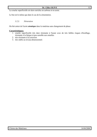Dr. Gilles OLIVE 52
Chimie des Matériaux 16/04/2008
La couche superficielle est alors enrichie en carbone et en azote.
Le but est le même que dans le cas de la cémentation.
3.2.3. Nitruration
On fait entrer de l'azote atomique dans le matériau sans changement de phase.
Caractéristiques:
1. couche superficielle très dure résistante à l'usure avec de très faibles risques d'écaillage,
résistante à la fatigue et peu sensible aux entailles
2. très résistants à la corrosion
3. très stable au niveau dimensionnel.
 