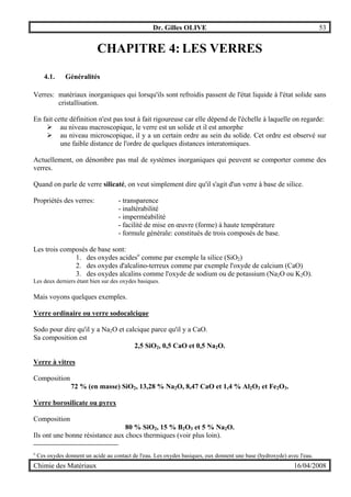 Dr. Gilles OLIVE 53
Chimie des Matériaux 16/04/2008
CHAPITRE 4: LES VERRES
4.1. Généralités
Verres: matériaux inorganiques qui lorsqu'ils sont refroidis passent de l'état liquide à l'état solide sans
cristallisation.
En fait cette définition n'est pas tout à fait rigoureuse car elle dépend de l'échelle à laquelle on regarde:
" au niveau macroscopique, le verre est un solide et il est amorphe
" au niveau microscopique, il y a un certain ordre au sein du solide. Cet ordre est observé sur
une faible distance de l'ordre de quelques distances interatomiques.
Actuellement, on dénombre pas mal de systèmes inorganiques qui peuvent se comporter comme des
verres.
Quand on parle de verre silicaté, on veut simplement dire qu'il s'agit d'un verre à base de silice.
Propriétés des verres: - transparence
- inaltérabilité
- imperméabilité
- facilité de mise en œuvre (forme) à haute température
- formule générale: constitués de trois composés de base.
Les trois composés de base sont:
1. des oxydes acideso
comme par exemple la silice (SiO2)
2. des oxydes d'alcalino-terreux comme par exemple l'oxyde de calcium (CaO)
3. des oxydes alcalins comme l'oxyde de sodium ou de potassium (Na2O ou K2O).
Les deux derniers étant bien sur des oxydes basiques.
Mais voyons quelques exemples.
Verre ordinaire ou verre sodocalcique
Sodo pour dire qu'il y a Na2O et calcique parce qu'il y a CaO.
Sa composition est
2,5 SiO2, 0,5 CaO et 0,5 Na2O.
Verre à vitres
Composition
72 % (en masse) SiO2, 13,28 % Na2O, 8,47 CaO et 1,4 % Al2O3 et Fe2O3.
Verre borosilicate ou pyrex
Composition
80 % SiO2, 15 % B2O3 et 5 % Na2O.
Ils ont une bonne résistance aux chocs thermiques (voir plus loin).
o
Ces oxydes donnent un acide au contact de l'eau. Les oxydes basiques, eux donnent une base (hydroxyde) avec l'eau.
 