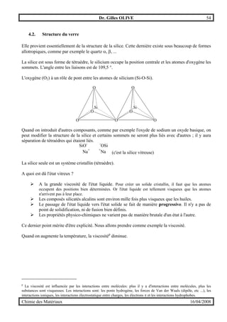 Dr. Gilles OLIVE 54
Chimie des Matériaux 16/04/2008
4.2. Structure du verre
Elle provient essentiellement de la structure de la silice. Cette dernière existe sous beaucoup de formes
allotropiques, comme par exemple le quartz α, β, ...
La silice est sous forme de tétraèdre, le silicium occupe la position centrale et les atomes d'oxygène les
sommets. L'angle entre les liaisons est de 109,5 °.
L'oxygène (O2) à un rôle de pont entre les atomes de silicium (Si-O-Si).
O
O
O
Si
O
OO
O
Si
Quand on introduit d'autres composants, comme par exemple l'oxyde de sodium un oxyde basique, on
peut modifier la structure de la silice et certains sommets ne seront plus liés avec d'autres ; il y aura
séparation de tétraèdres qui étaient liés.
SiO- -
OSi
Na+ +
Na (c'est la silice vitreuse)
La silice seule est un système cristallin (tétraèdre).
A quoi est dû l'état vitreux ?
" A la grande viscosité de l'état liquide. Pour créer un solide cristallin, il faut que les atomes
occupent des positions bien déterminées. Or l'état liquide est tellement visqueux que les atomes
n'arrivent pas à leur place.
" Les composés silicatés alcalins sont environ mille fois plus visqueux que les huiles.
" Le passage de l'état liquide vers l'état solide se fait de manière progressive. Il n'y a pas de
point de solidification, ni de fusion bien définis.
" Les propriétés physico-chimiques ne varient pas de manière brutale d'un état à l'autre.
Ce dernier point mérite d'être explicité. Nous allons prendre comme exemple la viscosité.
Quand on augmente la température, la viscositép
diminue.
p
La viscosité est influencée par les interactions entre molécules: plus il y a d'interactions entre molécules, plus les
substances sont visqueuses. Les interactions sont: les ponts hydrogène, les forces de Van der Waals (dipôle, etc ...), les
interactions ioniques, les interactions électrostatique entre charges, les électrons π et les interactions hydrophobes.
 