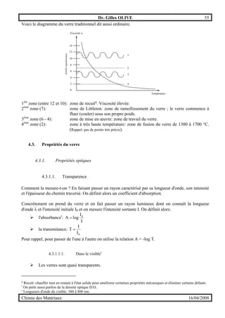 Dr. Gilles OLIVE 55
Chimie des Matériaux 16/04/2008
Voici le diagramme du verre traditionnel dit aussi ordinaire.
0
2
4
6
8
10
12
14
Température
Viscosité η
(échellelogarithmique)
1
2
3
4
1ère
zone (entre 12 et 10): zone de recuitq
. Viscosité élevée.
2ème
zone (7): zone de Littleton: zone de ramollissement du verre ; le verre commence à
fluer (couler) sous son propre poids.
3ème
zone (6 - 4): zone de mise en œuvre: zone de travail du verre.
4ème
zone (2): zone à très haute température: zone de fusion du verre de 1300 à 1700 °C.
(Rappel: pas de points très précis).
4.3. Propriétés du verre
4.3.1. Propriétés optiques
4.3.1.1. Transparence
Comment la mesure-t-on ? En faisant passer un rayon caractérisé par sa longueur d'onde, son intensité
et l'épaisseur du chemin traversé. On définit alors un coefficient d'absorption.
Concrètement on prend du verre et on fait passer un rayon lumineux dont on connaît la longueur
d'onde λ et l'intensité initiale I0 et on mesure l'intensité sortante I. On définit alors:
" l'absorbancer
:
I
I
logA 0
=
" la transmitance:
0I
I
T =
Pour rappel, pour passer de l'une à l'autre on utilise la relation A = -log T.
4.3.1.1.1. Dans le visibles
" Les verres sont quasi transparents.
q
Recuit: chauffer tout en restant à l'état solide pour améliorer certaines propriétés mécaniques et éliminer certains défauts.
r
On parle aussi parfois de la densité optique D.O..
s
Longueurs d'onde du visible: 380 à 800 nm.
 