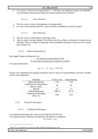 Dr. Gilles OLIVE 56
Chimie des Matériaux 16/04/2008
" Les verres à vitres ont une transmitance T = 0,98 pour une épaisseur jusqu'à un centimètre.
La transmitance chute quand l'épaisseur est plus grande qu'un centimètre.
4.3.1.1.2. Dans l'ultraviolet
" Pour les verres à vitres, la transmitance est presque nulle.
" Le verre à vitre absorbe dans l'UV ; pour résoudre ce problème on utilise le quartz.
4.3.1.1.3. Dans l'infrarouge
" Pour les verres, la transmitance est presque nulle.
" Mais le quartz n'est pas indiqué. On utilisera alors des cellules en chlorure de sodium ou en
plastique. Mais les cellules en plastique ont des problèmes de dureté et donc on ne les utilise
pas à chaque fois.
4.3.1.2. Indice de réfraction (n)
Pour rappel l'indice de réfraction c'est
considérématériauledanslumièreladevitessela
videledanslumièreladevitessela
et n'a pas de dimension.
nair = 1 et nverre = 1,5 à 1,9
Faisons une comparaison de quelques propriétés entre le verre et le polycarbonate (souvent considéré
comme verre organique).
Propriété Verre à vitre Polycarbonate
Indice de réfraction 1,52 1,59
Coefficient de Transmitance
dans le visiblet 92 89
Densité 2,5 1,2
Stabilité thermique 1700 °C 125 °C
Conductivité thermique
(W/m °C)
0,88 0,23
4.3.2. Propriétés thermiques
4.3.2.1. Conductivité thermique
La conductivité thermique des verres est de l'ordre de 0,84 W/m K.
C'est important pour l'isolation des bâtiments. On définit un coefficient
Q = K (text - tint)
t
Dans l'UV, les polymères ont une plus faible stabilité chimique que le verre.
 
