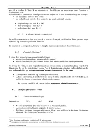 Dr. Gilles OLIVE 57
Chimie des Matériaux 16/04/2008
avec Q le nombre de Watt, K une constante et t la différence de température entre l'intérieur et
l'extérieur du local.
Pour améliorer la conductivité thermique des verres, on joue sur K avec le double vitrage par exemple:
" on met de l'air entre les deux verres
" ou on fait le vide entre les deux verres (ce qui ajoute un intérêt sonore).
• simple vitrage de 4 mm: K = 5,86
• double vitrage de 4 mm: K = 3
• triple vitrage de 4 mm: K = 2
4.3.2.2. Résistance aux chocs thermiquesu
Le problème des verres se situe au niveau de la structure. Lorsqu'il y a dilatation, il faut qu'en un temps
très court il y ait une réorganisation du solide.
En fonction de sa composition, le verre va être plus ou moins résistant aux chocs thermiques.
4.3.3. Propriétés électriquesv
Il existe deux grands type de conductions électriques:
" conductions électroniques (par exemple les métaux)
" conductions ioniques (par exemple le verre dont les cations alcalins sont responsables).
Au niveau des verres, on a un réseau formateur des oxydes comme la silice et l'oxyde de bore (B2O3).
Et puis on a des oxydes modificateurs comme l'oxyde de calcium, de potassium ou bien de baryum. Ce
sont les ions alcalins qui sont responsables d'une certaine conductivité du verre.
" A température ambiante, il y a une légère conductivité.
" A basse température, la conductivité est faible et même à l'état liquide, elle reste faible (car la
mobilité des électrons est mauvaise car le liquide est très visqueux).
Le verre est considéré soit comme isolant, soit comme très faible conducteur.
4.4. Exemples pratiques de verres
4.4.1. Verre silico-sodo-calcique
Composition: SiO2 Na2O CaO
" Ce sont les verres les plus utilisés: 90 % de la production globale.
" Applications: vitres, flacons, ampoules de lampe, néon, ...
" Problème: résistance chimique relativement faible ; pour améliorer la résistance chimique on
ajoute de 1 à 4 % d'oxyde d'aluminium (Al2O3).
u
Choc thermique: modification très très brutale de la température.
v
Pour rappel, un courant c'est des charges qui se déplacent (comme des électrons ou des ions).
 
