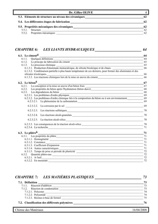 Dr. Gilles OLIVE 4
Chimie des Matériaux 16/04/2008
5.3. Eléments de structure au niveau des céramiques________________________________________62
5.4. Les différentes étapes de fabrication __________________________________________________62
5.5. Propriétés mécaniques des céramiques ________________________________________________62
5.5.1. Structure ____________________________________________________________________________ 62
5.5.2. Propriétés mécaniques _________________________________________________________________ 62
CHAPITRE 6: LES LIANTS HYDRAULIQUES _________________________ 64
6.1. Le ciment4 _______________________________________________________________________64
6.1.1. Quelques définitions ___________________________________________________________________ 64
6.1.2. Le principe de fabrication du ciment ______________________________________________________ 65
6.1.3. Le processus chimique _________________________________________________________________ 65
6.1.3.1. Production d'aluminate monocalcique, de silicate bicalcique et de chaux. _______________________ 66
6.1.3.2. Combinaison partielle à plus haute température de ces derniers, pour former des aluminates et des
silicates tricalciques.________________________________________________________________________ 66
6.1.3.3. Les réactions chimiques lors de la mise en œuvre du ciment__________________________________ 66
6.2. Le béton5 ________________________________________________________________________67
6.2.1. La conception et la mise en œuvre d'un béton frais ___________________________________________ 67
6.2.2. Les propriétés du béton après l'hydratation (béton durci)_______________________________________ 68
6.2.3. Les dégradations du béton ______________________________________________________________ 68
6.2.3.1. Les problèmes d'ordre physiques _______________________________________________________ 69
6.2.3.2. Les problèmes d'ordre chimique liés à la composition du béton ou à son environnement____________ 69
6.2.3.2.1. Le phénomène de la carbonatation _________________________________________________ 69
6.2.3.2.2. La corrosion par le sel __________________________________________________________ 69
6.2.3.2.3. Les réactions sulfatiques_________________________________________________________ 70
6.2.3.2.4. Les réactions alcali-granulats _____________________________________________________ 70
6.2.3.2.5. La réaction alcali-silice__________________________________________________________ 70
6.2.3.3. Les conséquences de la réaction alcali-silice ______________________________________________ 70
6.2.3.4. La recherche_______________________________________________________________________ 71
6.3. Le plâtre6 ________________________________________________________________________71
6.3.1. Les propriétés du plâtre_________________________________________________________________ 71
6.3.1.1. Homogénéité ______________________________________________________________________ 71
6.3.1.2. Constance_________________________________________________________________________ 71
6.3.1.3. Coefficient d'expansion ______________________________________________________________ 71
6.3.1.4. Autres caractéristiques _______________________________________________________________ 71
6.3.1.5. Temps de prise et période de plasticité __________________________________________________ 72
6.3.2. Quantité plâtre-eau ____________________________________________________________________ 72
6.3.2.1. A l'œil____________________________________________________________________________ 72
6.3.2.2. En mesurant _______________________________________________________________________ 72
CHAPITRE 7: LES MATIÈRES PLASTIQUES _________________________ 73
7.1. Définition ________________________________________________________________________73
7.1.1. Réaction d'addition ____________________________________________________________________ 73
7.1.2. Réaction de condensation _______________________________________________________________ 73
7.1.2.1. Polyester__________________________________________________________________________ 74
7.1.2.2. Polyamide ________________________________________________________________________ 74
7.1.2.3. Résines à base de formol _____________________________________________________________ 75
7.2. Classification des différents polymères ________________________________________________76
 