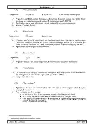 Dr. Gilles OLIVE 58
Chimie des Matériaux 16/04/2008
4.4.2. Verre boro silicate
Composition: SiO2 (80 %) B2O3 (10 %) et des restes d'autres oxydes
" Propriétés: grande résistance chimique, coefficient de dilatation linéaire très faible, bonne
résistance aux chocs thermiques (variation de température jusqu'à 100 °C).
" Applications: verrerie de laboratoire, verrerie industrielle, accessoires ménagers.
" Marque: Pyrex ou Durand.
4.4.3. Silice vitreuse
Composition: SiO2 pure Exemple: quartz
" Propriétés: coefficient de transmitance très élevé (y compris dans l'UV, dans le visible et dans
l'infrarouge proche du visible), très grande résistance chimique, coefficient de dilatation très
faible, excellente résistance aux chocs thermiques (variation de température jusqu'à 1000 °C).
" Applications: verrerie spéciale de laboratoire.
4.4.4. Alumino silicate
Composition: Al2O3 SiO2
" Propriétés: résiste à très haute température, bonne résistance aux chocs thermiques.
4.4.5. Verre d'optique
" Les caractéristiques optiques doivent être homogènes. Ceci implique un indice de réfraction
très homogène avec cinq chiffres significatifs (Exemple 1,1111).
" Composition très variée.
4.4.6. Fibres optiquesw
" Application: utilisé en télécommunication entre autre lié à la vitesse de propagation du signal
(exemple la lumière).
" Pour construire une fibre optique:
• à l'intérieur, la fibre de verre possède un indice de réfraction très élevé
• à l'extérieur, la fibre de verre possède un indice de réfraction plus faible
• suite à cette différence d'indice de réfraction, le signal va se propager en zigzag
jusqu'à l'extrémité de la fibre.
w
Fibres optiques: fibres conductrices de la lumière.
 