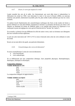 Dr. Gilles OLIVE 59
Chimie des Matériaux 16/04/2008
4.4.7. Kwarx, le verre qui surpasse le cristal
Leader mondial des arts de la table, Arc International, qui avait déjà réussi à industrialiser la
fabrication du cristal en 1968, veut réinventer le verre à vin avec le Kwarx (2006), un nouveau
matériau sans plomb, entièrement recyclable, plus fin, plus solide et plus endurant que tous les verres
existants.
Un patient travail d'optimisation des caractéristiques techniques des fours et des modes de fusion a
permis d'obtenir un verre plus brillant, transparent et résistant. La résistance du Kwarx aux chocs a été
obtenue en éliminant les points de faiblesse grâce à un contrôle plus poussé de l'épaisseur et en
renforçant le point névralgique du verre qu'est le bord du bol (le "buvant" du "calice").
En revanche, sa dureté n'est pas différente de celle des autres verres, mais sa résistance aux détergents
des lave-vaisselle est bien supérieure.
Le prix de cette innovation (de 7,50 € à 9 € le verre) s'intercale entre celui du verre ordinaire et celui
du cristal.
Kwarx est un nom dérivé de quark, une particule élémentaire.
4.4.8. Caractéristiques des verres de laboratoirex
Il existe essentiellement 2 sortes de verre de laboratoire:
" verre borosilicaté,
" verre sodocalcique.
Ils se différencient par leur composition chimique, leurs propriétés physiques, thermoplastiques,
thermiques, chimiques et électriques.
Composition chimique:
VERRE BOROSILICATE
SiO2 ............................................... 81 %
B2O3 ............................................... 13 %
Na2O ............................................... 4 %
Al2O3 ............................................... 2 %
La composition indiquée est approximative.
VERRE SODOCALCIQUE
SiO2 ............................................... 69 %
Na2O/K2O ........................................ 16 %
CaO ............................................... 5 %
Al2O3 ............................................... 4 %
Autres oxydes ................................. 2 %
x
Catalogue VWR
 