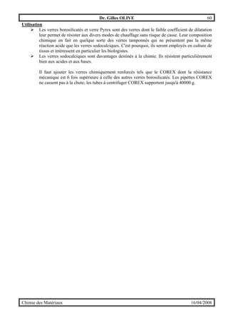 Dr. Gilles OLIVE 60
Chimie des Matériaux 16/04/2008
Utilisation
" Les verres borosilicatés et verre Pyrex sont des verres dont le faible coefficient de dilatation
leur permet de résister aux divers modes de chauffage sans risque de casse. Leur composition
chimique en fait en quelque sorte des verres tamponnés qui ne présentent pas la même
réaction acide que les verres sodocalciques. C'est pourquoi, ils seront employés en culture de
tissus et intéressent en particulier les biologistes.
" Les verres sodocalciques sont davantages destinés à la chimie. Ils résistent particulièrement
bien aux acides et aux bases.
Il faut ajouter les verres chimiquement renforcés tels que le COREX dont la résistance
mécanique est 6 fois supérieure à celle des autres verres borosilicatés. Les pipettes COREX
ne cassent pas à la chute; les tubes à centrifuger COREX supportent jusqu'à 40000 g.
 