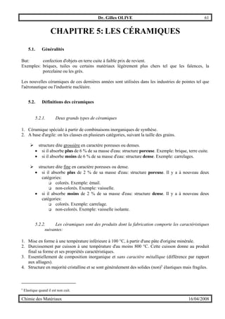 Dr. Gilles OLIVE 61
Chimie des Matériaux 16/04/2008
CHAPITRE 5: LES CÉRAMIQUES
5.1. Généralités
But: confection d'objets en terre cuite à faible prix de revient.
Exemples: briques, tuiles ou certains matériaux légèrement plus chers tel que les faïences, la
porcelaine ou les grès.
Les nouvelles céramiques de ces dernières années sont utilisées dans les industries de pointes tel que
l'aéronautique ou l'industrie nucléaire.
5.2. Définitions des céramiques
5.2.1. Deux grands types de céramiques
1. Céramique spéciale à partir de combinaisons inorganiques de synthèse.
2. A base d'argile: on les classes en plusieurs catégories, suivant la taille des grains.
" structure dite grossière en caractère poreuses ou denses.
• si il absorbe plus de 6 % de sa masse d'eau: structure poreuse. Exemple: brique, terre cuite.
• si il absorbe moins de 6 % de sa masse d'eau: structure dense. Exemple: carrelages.
" structure dite fine en caractère poreuses ou dense.
• si il absorbe plus de 2 % de sa masse d'eau: structure poreuse. Il y a à nouveau deux
catégories:
$ colorés. Exemple: émail.
$ non-colorés. Exemple: vaisselle.
• si il absorbe moins de 2 % de sa masse d'eau: structure dense. Il y a à nouveau deux
catégories:
$ colorés. Exemple: carrelage.
$ non-colorés. Exemple: vaisselle isolante.
5.2.2. Les céramiques sont des produits dont la fabrication comporte les caractéristiques
suivantes:
1. Mise en forme à une température inférieure à 100 °C, à partir d'une pâte d'origine minérale.
2. Durcissement par cuisson à une température d'au moins 800 °C. Cette cuisson donne au produit
final sa forme et ses propriétés caractéristiques.
3. Essentiellement de composition inorganique et sans caractère métallique (différence par rapport
aux alliages).
4. Structure en majorité cristalline et se sont généralement des solides (non)y
élastiques mais fragiles.
y
Elastique quand il est non cuit.
 
