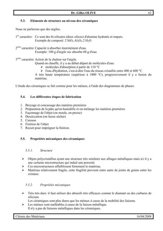 Dr. Gilles OLIVE 62
Chimie des Matériaux 16/04/2008
5.3. Eléments de structure au niveau des céramiques
Nous ne parlerons que des argiles.
1er
caractère: Ce sont des bi-silicates (deux silices) d'alumine hydratés et impurs.
Exemple de composé: 2 SiO2.Al2O3.2 H2O
2ème
caractère: Capacité à absorber énormément d'eau.
Exemple: 100 g d'argile sec absorbe 60 g d'eau
3ème
caractère: Action de la chaleur sur l'argile.
Quand on chauffe, il y a au début départ de molécules d'eau:
" molécules d'absorption à partir de 110 °C
" l'eau d'hydration, c'est-à-dire l'eau du réseau cristallin entre 400 et 600 °C
A très haute température (supérieur à 1000 °C), progressivement il y a fusion du
matériau.
L'étude des céramiques se fait comme pour les métaux, à l'aide des diagrammes de phases.
5.4. Les différentes étapes de fabrication
1. Broyage et concassage des matières premières
2. Préparation de la pâte qu'on humidifie et on mélange les matières premières
3. Façonnage de l'objet (on moule, on presse)
4. Dessiccation (on laisse sécher)
5. Cuisson
6. Finition de l'objet
7. Recuit pour imprégner la finition.
5.5. Propriétés mécaniques des céramiques
5.5.1. Structure
" Objets polycristallins ayant une structure très similaire aux alliages métalliques mais ici il y a
une certaine microstructure qui induit une porosité.
" Ces microstructures affaiblissent fortement le matériau.
" Matériau relativement fragile, cette fragilité provient entre autre de joints de grains entre les
cristaux.
5.5.2. Propriétés mécaniques
" Très trés durs: il faut utiliser des abrasifs très efficaces comme le diamant ou des carbures de
silicium.
Les céramiques sont plus dures que les métaux à cause de la mobilité des liaisons.
" Les métaux sont malléables à cause de la liaison métallique.
Il n'y a pas de liaisons métalliques dans les céramiques.
 
