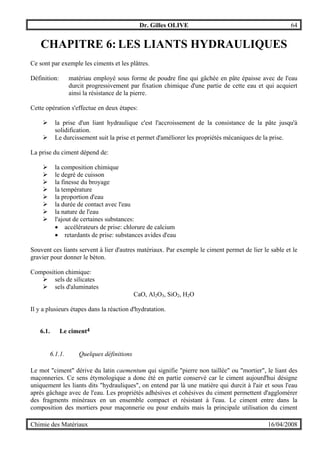 Dr. Gilles OLIVE 64
Chimie des Matériaux 16/04/2008
CHAPITRE 6: LES LIANTS HYDRAULIQUES
Ce sont par exemple les ciments et les plâtres.
Définition: matériau employé sous forme de poudre fine qui gâchée en pâte épaisse avec de l'eau
durcit progressivement par fixation chimique d'une partie de cette eau et qui acquiert
ainsi la résistance de la pierre.
Cette opération s'effectue en deux étapes:
" la prise d'un liant hydraulique c'est l'accroissement de la consistance de la pâte jusqu'à
solidification.
" Le durcissement suit la prise et permet d'améliorer les propriétés mécaniques de la prise.
La prise du ciment dépend de:
" la composition chimique
" le degré de cuisson
" la finesse du broyage
" la température
" la proportion d'eau
" la durée de contact avec l'eau
" la nature de l'eau
" l'ajout de certaines substances:
• accélérateurs de prise: chlorure de calcium
• retardants de prise: substances avides d'eau
Souvent ces liants servent à lier d'autres matériaux. Par exemple le ciment permet de lier le sable et le
gravier pour donner le béton.
Composition chimique:
" sels de silicates
" sels d'aluminates
CaO, Al2O3, SiO2, H2O
Il y a plusieurs étapes dans la réaction d'hydratation.
6.1. Le ciment4
6.1.1. Quelques définitions
Le mot "ciment" dérive du latin caementum qui signifie "pierre non taillée" ou "mortier", le liant des
maçonneries. Ce sens étymologique a donc été en partie conservé car le ciment aujourd'hui désigne
uniquement les liants dits "hydrauliques", on entend par là une matière qui durcit à l'air et sous l'eau
après gâchage avec de l'eau. Les propriétés adhésives et cohésives du ciment permettent d'agglomérer
des fragments minéraux en un ensemble compact et résistant à l'eau. Le ciment entre dans la
composition des mortiers pour maçonnerie ou pour enduits mais la principale utilisation du ciment
 