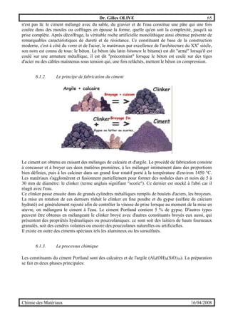 Dr. Gilles OLIVE 65
Chimie des Matériaux 16/04/2008
n'est pas là: le ciment mélangé avec du sable, du gravier et de l'eau constitue une pâte qui une fois
coulée dans des moules ou coffrages en épouse la forme, quelle qu'en soit la complexité, jusqu'à sa
prise complète. Après décoffrage, la véritable roche artificielle monolithique ainsi obtenue présente de
remarquables caractéristiques de dureté et de résistance. Ce constituant de base de la construction
moderne, c'est à côté du verre et de l'acier, le matériaux par excellence de l'architecture du XXe
siècle,
son nom est connu de tous: le béton. Le béton (du latin bitumen le bitume) est dit "armé" lorsqu'il est
coulé sur une armature métallique, il est dit "précontraint" lorsque le béton est coulé sur des tiges
d'acier ou des câbles maintenus sous tension qui, une fois relâchés, mettent le béton en compression.
6.1.2. Le principe de fabrication du ciment
Le ciment est obtenu en cuisant des mélanges de calcaire et d'argile. Le procédé de fabrication consiste
à concasser et à broyer ces deux matières premières, à les mélanger intimement dans des proportions
bien définies, puis à les calciner dans un grand four rotatif porté à la température d'environ 1450 °C.
Les matériaux s'agglomèrent et fusionnent partiellement pour former des nodules durs et noirs de 5 à
30 mm de diamètre: le clinker (terme anglais signifiant "scorie"). Ce dernier est stocké à l'abri car il
réagit avec l'eau.
Ce clinker passe ensuite dans de grands cylindres métalliques remplis de boulets d'aciers, les broyeurs.
La mise en rotation de ces derniers réduit le clinker en fine poudre et du gypse (sulfate de calcium
hydraté) est généralement rajouté afin de contrôler la vitesse de prise lorsque au moment de la mise en
œuvre, on mélangera le ciment à l'eau. Le ciment Portland contient 5 % de gypse. D'autres types
peuvent être obtenus en mélangeant le clinker broyé avec d'autres constituants broyés eux aussi, qui
présentent des propriétés hydrauliques ou pouzzolaniques: ce sont soit des laitiers de hauts fourneaux
granulés, soit des cendres volantes ou encore des pouzzolanes naturelles ou artificielles.
Il existe en outre des ciments spéciaux tels les alumineux ou les sursulfatés.
6.1.3. Le processus chimique
Les constituants du ciment Portland sont des calcaires et de l'argile (Al4(OH)4(SiO)10). La préparation
se fait en deux phases principales:
 
