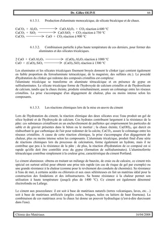 Dr. Gilles OLIVE 66
Chimie des Matériaux 16/04/2008
6.1.3.1. Production d'aluminate monocalcique, de silicate bicalcique et de chaux.
CaCO3 + Al2O3 CaO.Al2O3 + CO2 réaction à 600 °C
CaCO3 + SiO2 CaO.SiO2 + CO2 réaction à 750 °C
CaCO3 CaO + CO2 réaction à 900 °C
6.1.3.2. Combinaison partielle à plus haute température de ces derniers, pour former des
aluminates et des silicates tricalciques.
2 CaO + CaO.Al2O3 (CaO)3.Al2O3 réaction à 1000 °C
CaO + (CaO)2.SiO2 (CaO)3.SiO2 réaction à 1300 °C
Les aluminates et les silicates tricalciques finement broyés donnent le clinker (qui contient également
en faible proportion du ferroaluminate tetracalcique, de la magnésie, des sulfates etc.). Le procédé
d'hydratation du clinker qui redonne des composés cristallins est complexe:
l'aluminate tricalcique se transforme en aluminate tétracalcique et en présence de gypse en
sulfoaluminates. Le silicate tricalcique forme de l'hydroxyde de calcium cristallin et de l'hydrosilicate
de calcium, tandis que la chaux éteinte, produite simultanément, assure un colmatage entre les réseaux
cristallins. La prise s'accompagne d'un dégagement de chaleur, plus ou moins intense selon les
composants.
6.1.3.3. Les réactions chimiques lors de la mise en œuvre du ciment
Lors de l'hydratation du ciment, la réaction chimique des deux silicates avec l'eau produit un gel de
silice hydraté et de l'hydroxyde de calcium. Ces hydrates contribuent largement à la résistance de la
pâte: ces substances cristallisent en un enchevêtrement de paillettes qui emprisonnent les particules de
sable et de gravier présentes dans le béton ou le mortier ; la chaux éteinte, Ca(OH)2, qui durcit en
réabsorbant le gaz carbonique de l'air pour redonner de la calcite, CaCO3, assure le colmatage entre les
réseaux cristallins. A cause de cette réaction chimique, la prise s'accompagne d'un dégagement de
chaleur, plus ou moins intense selon les composants. L'aluminate tricalcique, produit final d'une série
de réactions chimiques lors du processus de calcination, forme également un hydrate, mais il ne
contribue que peu à la résistance de la pâte ; de plus, la réaction d'hydratation de ce composé est si
rapide qu'elle doit être contrôlée avec du gypse (formation de sulfoaluminates). L'aluminoferrite
tétracalcique contribue simplement à la couleur grise, caractéristique du ciment Portland.
Le ciment alumineux: obtenu en traitant un mélange de bauxite, de craie ou de calcaire, ce ciment très
spécial est surtout utilisé pour obtenir une prise très rapide (en cas de risque de gel par exemple) ou
une grande résistance à la chaleur (comme pour le revêtement des conduits de cheminée). Sa résistance
à l'eau de mer, à certains acides ou chlorures et aux eaux séléniteuses en fait un matériau idéal pour la
construction des fondations et des infrastructures. Sa bonne résistance à la chaleur permet son
utilisation à haute température (jusqu'à plus de 1400 °C). Ce ciment est également dénommé
électrofondu ou Lafarge.
Le ciment aux pouzzolanes: il est soit à base de matériaux naturels (terres volcaniques, laves, etc…)
soit à base de matériaux artificiels (argiles cuites, briques, tuiles ou laitiers de haut fourneau). La
combinaison de ces matériaux avec la chaux lui donne un pouvoir hydraulique (c'est-à-dire durcissant
dans l'eau).
 