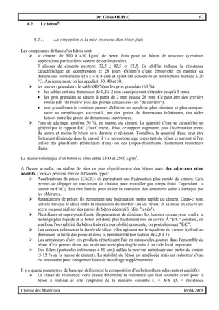 Dr. Gilles OLIVE 67
Chimie des Matériaux 16/04/2008
6.2. Le béton5
6.2.1. La conception et la mise en œuvre d'un béton frais
Les composants de base d'un béton sont:
" le ciment: de 300 à 450 kg/m3
de béton frais pour un béton de structure (certaines
applications particulières sortent de cet intervalle).
3 classes de ciments existent: 32,5 ; 42,5 et 52,5. Ce chiffre indique la résistance
caractéristique en compression et 28 jours (N/mm2
) d'une éprouvette en mortier de
dimensions normalisées (16 x 4 x 4 cm) et ayant été conservée en atmosphère humide à 20
°C. Anciennement, on les appelait: 30, 40 et 50.
" les inertes (granulats): le sable (40 %) et les gros granulats (60 %).
• les sables ont une dimension de 0,2 à 2 mm (ceci pouvant s'étendre jusqu'à 5 mm).
• les gros granulats se situent à partir de 2 mm jusque 28 mm. Ce peut être des graviers
roulés (dit "de rivière") ou des pierres concassées (dit "de carrière").
• une granulométrie continue permet d'obtenir un squelette plus résistant et plus compact
suite au remplissages successifs, par des grains de dimensions inférieures, des vides
laissés entre les grains de dimensions supérieures.
" l'eau de gâchage: environ 50 %, en masse, du ciment. La quantité d'eau se caractérise en
général par le rapport E/C (Eau/Ciment). Plus, ce rapport augmente, plus l'hydratation prend
du temps et moins le béton sera durable et résistant. Toutefois, la quantité d'eau peut être
fortement diminuée dans le cas où il y a un compactage important du béton et surtout si l'on
utilise des plastifiants (réducteurs d'eau) ou des (super-plastifiants) hautement réducteurs
d'eau.
La masse volumique d'un béton se situe entre 2300 et 2500 kg/m3
.
A l'heure actuelle, on réalise de plus en plus régulièrement des bétons avec des adjuvants et/ou
additifs. Ceux-ci peuvent être de différents types:
" Accélérateurs de prises (CaCl2): ils permettent une hydratation plus rapide du ciment. Cela
permet de dégager un maximum de chaleur pour travailler par temps froid. Cependant, la
teneur en CaCl2 doit être limitée pour éviter la corrosion des armatures suite à l'attaque par
les chlorures.
" Retardateurs de prises: ils permettent une hydratation moins rapide du ciment. Ceux-ci sont
utilisés lorsque le délai entre la réalisation du mortier (ou du béton) et sa mise en œuvre est
accru ou pour réaliser des parois de béton décoratifs (dits "lavés").
" Plastifiants et super-plastifiants: ils permettent de diminuer les besoins en eau pour rendre le
mélange plus liquide et le béton est donc plus facilement mis en ouvre. À "E/C" constant, on
améliore l'ouvrabilité du béton frais et à ouvrabilité constante, on peut diminuer "E/C".
" Les cendres volantes et la fumée de silice: elles agissent sur le squelette du ciment hydraté en
diminuant la taille des pores et donc la perméabilité (un facteur de 2,5 à 5).
" Les entraîneurs d'air: ces produits répartissent l'air en minuscules gouttes dans l'ensemble du
béton. Cela permet de ne pas avoir une zone plus fragile suite à un vide local important.
" Des fillers (particules inférieures à 80 µm): celles-la peuvent remplacer une partie du ciment
(5-15 % de la masse de ciment). La stabilité du béton est améliorée mais un réducteur d'eau
est nécessaire pour compenser l'eau de mouillage supplémentaire.
Il y a quatre paramètres de base qui définissent la composition d'un béton (hors adjuvants et additifs):
" La classe de résistance: cette classe détermine la résistance que l'on souhaite avoir pour le
béton à réaliser et elle s'exprime de la manière suivante C = X/Y (X = résistance
 