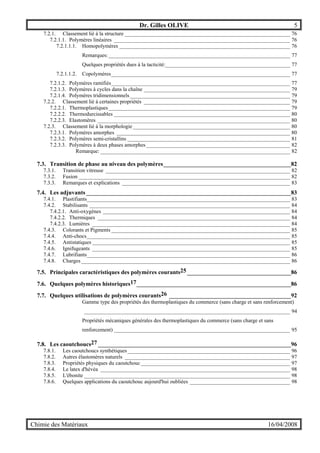 Dr. Gilles OLIVE 5
Chimie des Matériaux 16/04/2008
7.2.1. Classement lié à la structure _____________________________________________________________ 76
7.2.1.1. Polymères linéaires _________________________________________________________________ 76
7.2.1.1.1. Homopolymères _______________________________________________________________ 76
Remarques:___________________________________________________________________ 77
Quelques propriétés dues à la tacticité:______________________________________________ 77
7.2.1.1.2. Copolymères__________________________________________________________________ 77
7.2.1.2. Polymères ramifiés__________________________________________________________________ 77
7.2.1.3. Polymères à cycles dans la chaîne ______________________________________________________ 79
7.2.1.4. Polymères tridimensionnels ___________________________________________________________ 79
7.2.2. Classement lié à certaines propriétés ______________________________________________________ 79
7.2.2.1. Thermoplastiques___________________________________________________________________ 79
7.2.2.2. Thermodurcissables _________________________________________________________________ 80
7.2.2.3. Elastomères _______________________________________________________________________ 80
7.2.3. Classement lié à la morphologie__________________________________________________________ 80
7.2.3.1. Polymères amorphes ________________________________________________________________ 80
7.2.3.2. Polymères semi-cristallins ____________________________________________________________ 81
7.2.3.3. Polymères à deux phases amorphes _____________________________________________________ 82
Remarque: ______________________________________________________________________ 82
7.3. Transition de phase au niveau des polymères___________________________________________82
7.3.1. Transition vitreuse ____________________________________________________________________ 82
7.3.2. Fusion ______________________________________________________________________________ 82
7.3.3. Remarques et explications ______________________________________________________________ 83
7.4. Les adjuvants _____________________________________________________________________83
7.4.1. Plastifiants___________________________________________________________________________ 83
7.4.2. Stabilisants __________________________________________________________________________ 84
7.4.2.1. Anti-oxygènes _____________________________________________________________________ 84
7.4.2.2. Thermiques _______________________________________________________________________ 84
7.4.2.3. Lumières _________________________________________________________________________ 84
7.4.3. Colorants et Pigments __________________________________________________________________ 85
7.4.4. Anti-chocs___________________________________________________________________________ 85
7.4.5. Antistatiques _________________________________________________________________________ 85
7.4.6. Ignifugeants _________________________________________________________________________ 85
7.4.7. Lubrifiants___________________________________________________________________________ 86
7.4.8. Charges _____________________________________________________________________________ 86
7.5. Principales caractéristiques des polymères courants25___________________________________86
7.6. Quelques polymères historiques17____________________________________________________86
7.7. Quelques utilisations de polymères courants26 _________________________________________92
Gamme type des propriétés des thermoplastiques du commerce (sans charge et sans renforcement)
____________________________________________________________________________ 94
Propriétés mécaniques générales des thermoplastiques du commerce (sans charge et sans
renforcement) _________________________________________________________________ 95
7.8. Les caoutchoucs27 _________________________________________________________________96
7.8.1. Les caoutchoucs synthétiques____________________________________________________________ 96
7.8.2. Autres élastomères naturels _____________________________________________________________ 97
7.8.3. Propriétés physiques du caoutchouc _______________________________________________________ 97
7.8.4. Le latex d'hévéa ______________________________________________________________________ 98
7.8.5. L'ébonite ____________________________________________________________________________ 98
7.8.6. Quelques applications du caoutchouc aujourd'hui oubliées _____________________________________ 98
 
