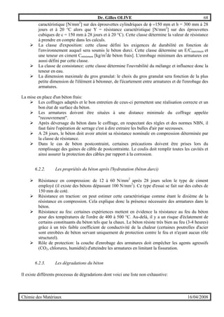 Dr. Gilles OLIVE 68
Chimie des Matériaux 16/04/2008
caractéristique [N/mm2
] sur des éprouvettes cylindriques de φ =150 mm et h = 300 mm à 28
jours et à 20 °C alors que Y = résistance caractéristique [N/mm2
] sur des éprouvettes
cubiques de c = 150 mm à 28 jours et à 20 °C). Cette classe détermine la valeur de résistance
à prendre en compte dans les calculs.
" La classe d'exposition: cette classe défini les exigences de durabilité en fonction de
l'environnement auquel sera soumis le béton durci. Cette classe détermine un E/Cmaximum et
une teneur en ciment Cminimum [kg/m3
de béton frais]. L'enrobage minimum des armatures est
aussi défini par cette classe.
" La classe de consistance: cette classe détermine l'ouvrabilité du mélange et influence donc la
teneur en eau.
" La dimension maximale du gros granulat: le choix du gros granulat sera fonction de la plus
petite dimension de l'élément à bétonner, de l'écartement entre armatures et de l'enrobage des
armatures.
La mise en place d'un béton frais:
" Les coffrages adaptés et le bon entretien de ceux-ci permettent une réalisation correcte et un
bon état de surface du béton.
" Les armatures doivent être situées à une distance minimale du coffrage appelée
"recouvrement".
" Après déversage du béton dans le coffrage, en respectant des règles et des normes NBN, il
faut faire l'opération de serrage c'est à dire extraire les bulles d'air par secousses.
" A 28 jours, le béton doit avoir atteint sa résistance nominale en compression déterminée par
la classe de résistance.
" Dans le cas de béton postcontraint, certaines précautions doivent être prises lors du
remplissage des gaines de câble de postcontrainte. Le coulis doit remplir toutes les cavités et
ainsi assurer la protection des câbles par rapport à la corrosion.
6.2.2. Les propriétés du béton après l'hydratation (béton durci)
" Résistance en compression: de 12 à 60 N/mm2
après 28 jours selon le type de ciment
employé (il existe des bétons dépassant 100 N/mm2
). Ce type d'essai se fait sur des cubes de
150 mm de coté.
" Résistance en traction: on peut estimer cette caractéristique comme étant le dixième de la
résistance en compression. Cela explique donc la présence nécessaire des armatures dans le
béton.
" Résistance au feu: certaines expériences mettent en évidence la résistance au feu du béton
pour des températures de l'ordre de 400 à 500 °C. Au-delà, il y a un risque d'éclatement de
certains constituants du béton tels que la chaux. Le béton résiste très bien au feu (3-4 heures)
grâce à un très faible coefficient de conductivité de la chaleur (certaines poutrelles d'acier
sont enrobées de béton servant uniquement de protection contre le feu et n'ayant aucun rôle
structurel).
" Rôle de protection: la couche d'enrobage des armatures doit empêcher les agents agressifs
(CO2, chlorures, humidité) d'atteindre les armatures en limitant la fissuration.
6.2.3. Les dégradations du béton
Il existe différents processus de dégradations dont voici une liste non exhaustive:
 