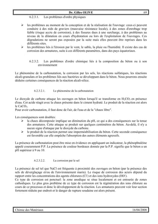 Dr. Gilles OLIVE 69
Chimie des Matériaux 16/04/2008
6.2.3.1. Les problèmes d'ordre physiques
" les problèmes au moment de la conception et de la réalisation de l'ouvrage: ceux-ci peuvent
conduire à des nids de graviers (mauvaise résistance locale), à des zones d'enrobage trop
faible (risque accru de corrosion), à des fissures dues à une surcharge, à des problèmes au
niveau de la dilatation en cours d'hydratation ou lors de l'exploitation de l'ouvrages. Ces
dégradations ne seront pas exposées par la suite mais elles peuvent être reprises dans les
différents sites.
" les problèmes liés à l'érosion par le vent, le sable, la pluie ou l'humidité. Il existe des cas de
corrosion des armatures, suite à ces différents paramètres, dans des pays équatoriaux.
6.2.3.2. Les problèmes d'ordre chimique liés à la composition du béton ou à son
environnement
Le phénomène de la carbonatation, la corrosion par les sels, les réactions sulfatiques, les réactions
alcali-granulats et les problèmes liés aux bactéries se développant dans le béton. Nous pourrons ensuite
déduire certaines conséquences de la réaction alcali-silice.
6.2.3.2.1. Le phénomène de la carbonatation
Le dioxyde de carbone attaque les ouvrages en béton lorsqu'il se transforme en H2CO3 en présence
d'eau. Cet acide réagit avec la chaux présente dans le ciment hydraté. Le produit de la réaction est alors
le CaCO3.
Pour avoir carbonatation, il faut donc de l'air, de l'eau et de la "chaux libre".
Les conséquences sont doubles:
" la chaux décomposée implique un diminution du pH, ce qui a des conséquences sur la tenue
des armatures. Cette attaque se produit sur quelques centimètres du béton. Au-delà, il n'y a
aucun signe d'attaque par le dioxyde du carbone.
" le produit de la réaction permet une imperméabilisation du béton. Cette seconde conséquence
est favorable car elle empêche l'absorption des autres éléments agressifs.
La présence de carbonatation peut être mise en évidence en appliquant un indicateur, la phénophtaléine
appelé couramment P.P. La présence de couleur bordeaux donnée par la P.P. signifie que le béton a un
pH supérieur à 9 ou 10.
6.2.3.2.2. La corrosion par le sel
La présence de sel tel que NaCl est fréquente à proximité des ouvrages en béton (par la présence des
sels de déverglaçage et/ou de l'environnement marin). Le risque de corrosion des aciers dépend du
rapport entre les concentrations des agents chlorures (Cl-
) et des ions hydroxydes (HO-
).
Ce type de corrosion est ponctuel: la zone anodique se situe localement et est entourée de zones
cathodiques. Le plus gros problème de ce type de corrosion est la régénération des ions chlorure au
cours de ce processus et donc le développement de la réaction. Les armatures peuvent voir leur section
fortement réduite par endroit et le danger de rupture soudaine est alors présent.
 