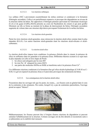 Dr. Gilles OLIVE 70
Chimie des Matériaux 16/04/2008
6.2.3.2.3. Les réactions sulfatiques
Les sulfates ( −2
4SO ) proviennent essentiellement du milieu extérieur et conduisent à la formation
d'éttringite secondaire. Celle-ci est partiellement expansive et provoque des dégradations au niveau de
la structure même du béton. Par opposition à l'éttringite primaire (provenant de l'aluminate tricalcique
(C3A) et du gypse (CaSO4.2H2O)) présente au cours de l'hydratation du ciment et qui peut gonfler
librement car elle se forme au moment de la phase de durcissement du béton, l'éttringite secondaire
augmente de volume dans une structure déjà durcie provoquant l'éclatement de la surface du béton.
6.2.3.2.4. Les réactions alcali-granulats
Parmi les trois réactions alcali-granulats, nous retrouvons la réaction alcali-silice comme étant la plus
répandue (R.A.S.). Les autres réactions alcali-granulats étant les réactions alcali-silicates et alcali-
carbonates.
6.2.3.2.5. La réaction alcali-silice
La réaction alcali-silice impose trois conditions: la présence d'alcalis dans le ciment, la présence de
silice en suffisance dans les granulats et la présence d'eau. Différentes théories existent à ce sujet mais
la plus répandue est celle en trois étapes de Poole:
1. les silices sont attaquées par les ions HO-
2. les ions Na+
, K+
attaquent les zones (SiO-
)
3. une partie des molécules SiONa ou SiOK se transforme suite à la présence d'ions Ca2+
.
Ces différentes réactions conduisent à la formation d'un gel silico-alcalin hydraulique (C-S-K-H ou C-
S-H). Ce gel est expansif en présence d'eau et il peut donc provoquer des éclatements du béton.
6.2.3.3. Les conséquences de la réaction alcali-silice
Fissurations dans les ouvrages tels que les ponts, les routes,... ces fissures sont en général dans le sens
de la contrainte et des armatures. Par contre, lorsqu'il n'y a pas de contraintes particulières, l'ouvrage
prend un aspect "faïencé".
Malheureusement, les fissures peuvent être à l'origine d'autres réactions de dégradation et peuvent
entraîner l'affaiblissement de la structure. Certains ouvrages ont du être démolis et reconstruits suite à
ce phénomène car la stabilité était menacée.
 