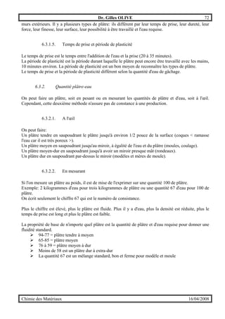 Dr. Gilles OLIVE 72
Chimie des Matériaux 16/04/2008
murs extérieurs. Il y a plusieurs types de plâtre: ils diffèrent par leur temps de prise, leur dureté, leur
force, leur finesse, leur surface, leur possibilité à être travaillé et l'eau requise.
6.3.1.5. Temps de prise et période de plasticité
Le temps de prise est le temps entre l'addition de l'eau et la prise (20 à 35 minutes).
La période de plasticité est la période durant laquelle le plâtre peut encore être travaillé avec les mains,
10 minutes environ. La période de plasticité est un bon moyen de reconnaître les types de plâtre.
Le temps de prise et la période de plasticité diffèrent selon la quantité d'eau de gâchage.
6.3.2. Quantité plâtre-eau
On peut faire un plâtre, soit en pesant ou en mesurant les quantités de plâtre et d'eau, soit à l'œil.
Cependant, cette deuxième méthode n'assure pas de constance à une production.
6.3.2.1. A l'œil
On peut faire:
Un plâtre tendre en saupoudrant le plâtre jusqu'à environ 1/2 pouce de la surface (coques < ramasse
l'eau car il est très poreux >).
Un plâtre moyen en saupoudrant jusqu'au miroir, à égalité de l'eau et du plâtre (moules, coulage).
Un plâtre moyen-dur en saupoudrant jusqu'à avoir un miroir presque mât (rondeaux).
Un plâtre dur en saupoudrant par-dessus le miroir (modèles et mères de moule).
6.3.2.2. En mesurant
Si l'on mesure un plâtre au poids, il est de mise de l'exprimer sur une quantité 100 de plâtre.
Exemple: 2 kilogrammes d'eau pour trois kilogrammes de plâtre ou une quantité 67 d'eau pour 100 de
plâtre.
On écrit seulement le chiffre 67 qui est le numéro de consistance.
Plus le chiffre est élevé, plus le plâtre est fluide. Plus il y a d'eau, plus la densité est réduite, plus le
temps de prise est long et plus le plâtre est faible.
La propriété de base de n'importe quel plâtre est la quantité de plâtre et d'eau requise pour donner une
fluidité standard.
" 94-77 = plâtre tendre à moyen
" 65-85 = plâtre moyen
" 76 à 59 = plâtre moyen à dur
" Moins de 58 est un plâtre dur à extra-dur
" La quantité 67 est un mélange standard, bon et ferme pour modèle et moule
 