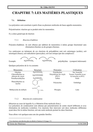 Dr. Gilles OLIVE 73
Chimie des Matériaux 16/04/2008
CHAPITRE 7: LES MATIÈRES PLASTIQUES
7.1. Définition
Les polymères sont constitués à partir d'une ou plusieurs molécules de bases appelés monomères.
Polymérisation: réaction qui se produit entre les monomères.
Il y a deux grand type de réaction:
7.1.1. Réaction d'addition
Polymère d'addition: ils sont obtenus par addition de monomères à même groupe fonctionnel sans
élimination d'atomes ou de groupes d'atomes.
Les catalyseurs ou initiateurs de ces réactions de polyaddition sont soit cationiques (acides), soit
anioniques (bases), soit radicalaires (peroxydes), soit non ionique (par des complexes)z
.
Exemple: H2C CH2 H2C CH2 polyéthylène (composé intéressant)
Quelques polymères de la vie courante:
Monomère Structure Polymère Utilisation
Ethylène H2C CH2 Polyéthylène Sac, bouteille
Chloroéthylène ou
chlorure de vinyle
H2C CHCl Polychlorure de vinyle
(PVC)
Tuyaux, bouteille (avant
les bouteilles en PET)
Tétrafluoroéthylène F2C CF2 Téflon Poêle
Phényléthylène ou
styrène
Polystyrène Emballage
Méthacrylate de méthyle
H2C C
C
O
OCH3
CH3
Plexiglas Latte
7.1.2. Réaction de condensation
(Réaction au cours de laquelle il y a libération d'une molécule d'eau.)
Les polymères de condensation sont obtenus par polymérisation de centre réactif différents et avec
élimination de molécules (volatiles). Ces réactions font intervenir soit deux molécules différentes
ayant deux fois la même fonction, soit une seule molécule portant les deux fonctions.
Nous allons voir quelques-unes une des grandes familles.
z
Ces réactions sont décrites plus en détails à l'annexe 8.10 page 131.
 