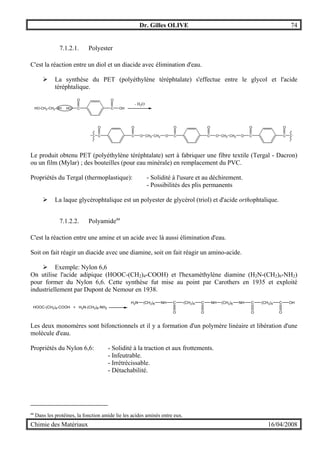 Dr. Gilles OLIVE 74
Chimie des Matériaux 16/04/2008
7.1.2.1. Polyester
C'est la réaction entre un diol et un diacide avec élimination d'eau.
" La synthèse du PET (polyéthylène téréphtalate) s'effectue entre le glycol et l'acide
téréphtalique.
HO-CH2-CH2-OH HO C
O
C
O
OH
- H2O
C
O
C
O
O CH2 CH2 O C
O
C
O
O CH2 CH2 O C
O
C
O
Le produit obtenu PET (polyéthylène téréphtalate) sert à fabriquer une fibre textile (Tergal - Dacron)
ou un film (Mylar) ; des bouteilles (pour eau minérale) en remplacement du PVC.
Propriétés du Tergal (thermoplastique): - Solidité à l'usure et au déchirement.
- Possibilités des plis permanents
" La laque glycérophtalique est un polyester de glycérol (triol) et d'acide orthophtalique.
7.1.2.2. Polyamideaa
C'est la réaction entre une amine et un acide avec là aussi élimination d'eau.
Soit on fait réagir un diacide avec une diamine, soit on fait réagir un amino-acide.
" Exemple: Nylon 6,6
On utilise l'acide adipique (HOOC-(CH2)4-COOH) et l'hexaméthylène diamine (H2N-(CH2)6-NH2)
pour former du Nylon 6,6. Cette synthèse fut mise au point par Carothers en 1935 et exploité
industriellement par Dupont de Nemour en 1938.
HOOC-(CH2)4-COOH + H2N-(CH2)6-NH2
H2N (CH2)6 NH C
O
(CH2)4 C
O
NH (CH2)6 NH C
O
(CH2)4 C
O
OH
Les deux monomères sont bifonctionnels et il y a formation d'un polymère linéaire et libération d'une
molécule d'eau.
Propriétés du Nylon 6,6: - Solidité à la traction et aux frottements.
- Infeutrable.
- Irrétrécissable.
- Détachabilité.
aa
Dans les protéines, la fonction amide lie les acides aminés entre eux.
 