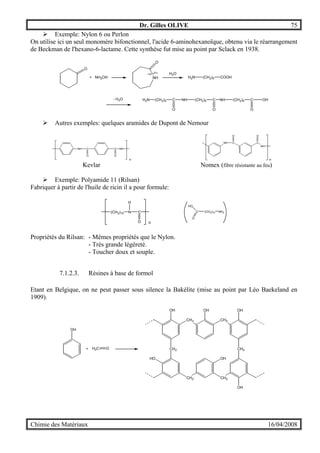 Dr. Gilles OLIVE 75
Chimie des Matériaux 16/04/2008
" Exemple: Nylon 6 ou Perlon
On utilise ici un seul monomère bifonctionnel, l'acide 6-aminohexanoïque, obtenu via le réarrangement
de Beckman de l'hexano-6-lactame. Cette synthèse fut mise au point par Sclack en 1938.
H2N (CH2)5 C NH (CH2)5 C NH (CH2)5 C OH
O
+ NH2OH NH
O
H2N (CH2)5 COOH
H2O
- H2O
O O O
" Autres exemples: quelques aramides de Dupont de Nemour
NH C
O
C
O
NH
n n
NH C C
OO
NH
Kevlar Nomex (fibre résistante au feu)
" Exemple: Polyamide 11 (Rilsan)
Fabriquer à partir de l'huile de ricin il a pour formule:
(CH2)10 N
H
C
O n
HO
C
O
(CH2)10 NH2
Propriétés du Rilsan: - Mêmes propriétés que le Nylon.
- Très grande légèreté.
- Toucher doux et souple.
7.1.2.3. Résines à base de formol
Etant en Belgique, on ne peut passer sous silence la Bakélite (mise au point par Léo Baekeland en
1909).
OH
+ H2C O
CH2
CH2
OH
CH2
CH2
HO OH
CH2
CH2
OH
OH OH
 