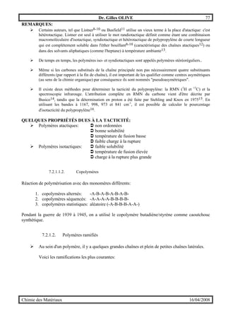 Dr. Gilles OLIVE 77
Chimie des Matériaux 16/04/2008
REMARQUES:
" Certains auteurs, tel que Listner8-10 ou Busfield11 utilise un vieux terme à la place d'atactique: c'est
hétérotactique. Listner est seul à utiliser le mot randiotactique définit comme étant une combinaison
macromoléculaire d'isotactique, syndiotactique et hétérotactique de polypropylène de courte longueur
qui est complètement soluble dans l'éther bouillant8-10 (caractéristique des chaînes atactiques12) ou
dans des solvants aliphatiques (comme l'heptane) à température ambiante13.
" De temps en temps, les polymères iso- et syndiotactiques sont appelés polymères stéréoréguliers..
" Même si les carbones substitués de la chaîne principale non pas nécessairement quatre substituants
différents (par rapport à la fin de chaîne), il est important de les qualifier comme centres asymétriques
(au sens de la chimie organique) par conséquence ils sont nommés "pseudoasymétriques".
" Il existe deux méthodes pour déterminer la tacticité du polypropylène: la RMN (1
H et 13
C) et la
spectroscopie infrarouge. L'attribution complète en RMN du carbone vient d'être décrite par
Busico14, tandis que la détermination en proton a été faite par Stehling and Knox en 197515. En
utilisant les bandes à 1167, 998, 973 et 841 cm-1
, il est possible de calculer le pourcentage
d'isotacticité du polypropylène16.
QUELQUES PROPRIÉTÉS DUES À LA TACTICITÉ:
" Polymères atactiques: % non ordonnées
% bonne solubilité
% température de fusion basse
% faible charge à la rupture
" Polymères isotactiques: % faible solubilité
% température de fusion élevée
% charge à la rupture plus grande
7.2.1.1.2. Copolymères
Réaction de polymérisation avec des monomères différents:
1. copolymères alternés: -A-B-A-B-A-B-A-B-
2. copolymères séquencés: -A-A-A-A-B-B-B-B-
3. copolymères statistiques: aléatoire (-A-B-B-B-A-A-)
Pendant la guerre de 1939 à 1945, on a utilisé le copolymère butadiène/styrène comme caoutchouc
synthétique.
7.2.1.2. Polymères ramifiés
" Au sein d'un polymère, il y a quelques grandes chaînes et plein de petites chaînes latérales.
Voici les ramifications les plus courantes:
 