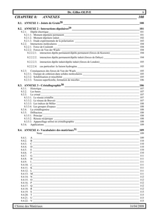 Dr. Gilles OLIVE 6
Chimie des Matériaux 16/04/2008
CHAPITRE 8: ANNEXES __________________________________________ 100
8.1. ANNEXE 1 - Joints de Grain28 _____________________________________________________100
8.2. ANNEXE 2 - Interactions dipolaires29 _______________________________________________101
8.2.1. Dipôle électrique_____________________________________________________________________ 101
8.2.1.1. Moment dipolaire permanent _________________________________________________________ 101
8.2.1.2. Moment dipolaire induit_____________________________________________________________ 102
8.2.1.3. Etude expérimentale de la polarisation _________________________________________________ 103
8.2.2. Interactions moléculaires ______________________________________________________________ 104
8.2.2.1. Force de Coulomb _________________________________________________________________ 104
8.2.2.2. Forces de Van der Waals: ___________________________________________________________ 104
8.2.2.2.1. interaction dipôle permanent/dipôle permanent (forces de Keesom) ______________________ 104
8.2.2.2.2. interaction dipôle permanent/dipôle induit (forces de Debye) ___________________________ 104
8.2.2.2.3. interaction dipôle induit/dipôle induit (forces de London)______________________________ 105
8.2.2.2.4. cas particulier: la liaison hydrogène _______________________________________________ 105
8.2.3. Conséquences des forces de Van der Waals ________________________________________________ 105
8.2.3.1. Energie de cohésion dans solides moléculaires ___________________________________________ 105
8.2.3.2. Solubilisation et miscibilité __________________________________________________________ 105
8.2.3.3. Tension superficielle, formation de micelles _____________________________________________ 106
8.3. ANNEXE 3 - Cristallographie30 ____________________________________________________106
8.3.1. Historique __________________________________________________________________________ 107
8.3.2. Les bases___________________________________________________________________________ 107
8.3.3. Le cristal ___________________________________________________________________________ 107
8.3.3.1. Le réseau cristallin _________________________________________________________________ 107
8.3.3.2. Le réseau de Bravais _______________________________________________________________ 107
8.3.3.3. Les indices de Miller _______________________________________________________________ 108
8.3.3.4. Les groupes d'espace _______________________________________________________________ 108
8.3.4. La cristallogenèse ____________________________________________________________________ 108
8.3.5. Diffraction__________________________________________________________________________ 108
8.3.5.1. Principe _________________________________________________________________________ 108
8.3.5.2. Réseau réciproque _________________________________________________________________ 108
8.3.5.3. Appareillage utilisé en cristallographie _________________________________________________ 108
8.3.6. Applications ________________________________________________________________________ 109
8.4. ANNEXE 4 - Vocabulaire des matériaux31 ___________________________________________109
Nota: _________________________________________________________________________ 109
8.4.1. A _________________________________________________________________________________ 109
8.4.2. B _________________________________________________________________________________ 110
8.4.3. C _________________________________________________________________________________ 110
8.4.4. D _________________________________________________________________________________ 110
8.4.5. E _________________________________________________________________________________ 110
8.4.6. F _________________________________________________________________________________ 110
8.4.7. G _________________________________________________________________________________ 111
8.4.8. H _________________________________________________________________________________ 111
8.4.9. I__________________________________________________________________________________ 111
8.4.10. J__________________________________________________________________________________ 111
8.4.11. K _________________________________________________________________________________ 111
8.4.12. L _________________________________________________________________________________ 111
8.4.13. M_________________________________________________________________________________ 111
8.4.14. N _________________________________________________________________________________ 112
8.4.15. O _________________________________________________________________________________ 112
8.4.16. P _________________________________________________________________________________ 112
8.4.17. Q _________________________________________________________________________________ 112
8.4.18. R _________________________________________________________________________________ 112
8.4.19. S _________________________________________________________________________________ 113
8.4.20. T _________________________________________________________________________________ 113
8.4.21. U _________________________________________________________________________________ 113
8.4.22. V _________________________________________________________________________________ 113
 