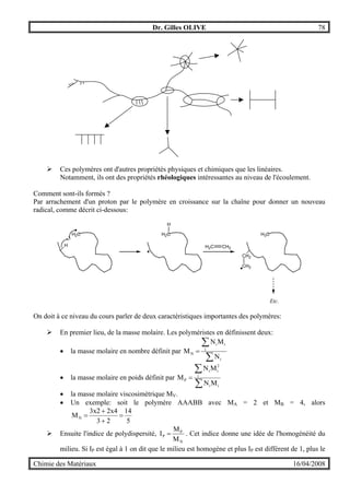 Dr. Gilles OLIVE 78
Chimie des Matériaux 16/04/2008
" Ces polymères ont d'autres propriétés physiques et chimiques que les linéaires.
Notamment, ils ont des propriétés rhéologiques intéressantes au niveau de l'écoulement.
Comment sont-ils formés ?
Par arrachement d'un proton par le polymère en croissance sur la chaîne pour donner un nouveau
radical, comme décrit ci-dessous:
H
H2C H2C
H
H3C
CH2
CH2
H2C CH2
Etc.
On doit à ce niveau du cours parler de deux caractéristiques importantes des polymères:
" En premier lieu, de la masse molaire. Les polyméristes en définissent deux:
• la masse molaire en nombre définit par
∑
∑
=
i
i
ii
N
N
MN
M
• la masse molaire en poids définit par
∑
∑
=
ii
i
2
ii
P
MN
MN
M
• la masse molaire viscosimétrique MV.
• Un exemple: soit le polymère AAABB avec MA = 2 et MB = 4, alors
5
14
23
2x43x2
MN =
+
+
=
" Ensuite l'indice de polydispersité,
N
P
P
M
M
I = . Cet indice donne une idée de l'homogénéité du
milieu. Si IP est égal à 1 on dit que le milieu est homogène et plus IP est différent de 1, plus le
 