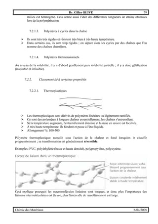 Dr. Gilles OLIVE 79
Chimie des Matériaux 16/04/2008
milieu est hétérogène. Cela donne aussi l'idée des différentes longueurs de chaîne obtenues
lors de la polymérisation.
7.2.1.3. Polymères à cycles dans la chaîne
" Ils sont très très rigides et résistent très bien à très haute température.
" Dans certains cas, ils sont trop rigides ; on sépare alors les cycles par des chaînes que l'on
nomme des chaînes charnières.
7.2.1.4. Polymères tridimensionnels
Au niveau de la solubilité, il y a d'abord gonflement puis solubilité partielle ; il y a donc gélification
(insoluble et infusible).
7.2.2. Classement lié à certaines propriétés
7.2.2.1. Thermoplastiques
" Les thermoplastiques sont dérivés de polymères linéaires ou légèrement ramifiés.
" Ce sont des polymères à longues chaînes essentiellement, les chaînes s'entremêlent.
" Si la température augmente, l'entremêlement diminue et la mise en œuvre est facilitée.
" A très haute température, ils fondent et passe à l'état liquide.
" Allongement %: 100-500
Polymère thermoplastique: ramollit sous l'action de la chaleur et fond lorsqu'on le chauffe
progressivement ; sa transformation est généralement réversible.
Exemples: PVC, polyéthylène (basse et haute densité), polypropylène, polystyrène.
Ceci explique pourquoi les macromolécules linéaires sont longues, et donc plus l'importance des
liaisons intermoléculaires est élevée, plus l'intervalle de ramollissement est large.
 