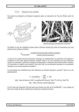 Dr. Gilles OLIVE 81
Chimie des Matériaux 16/04/2008
7.2.3.2. Polymères semi-cristallins
Une partie du polymère est fortement organisée grâce au interaction de Van der Waals entre les
chaînes.
iso- or
syndiotactic
part
atactic
part
Matière plastique partiellement cristalline17
On définit le taux de cristallinité comme étant la fraction molaire des unités de monomères qui sont
présents dans la phase cristalline.
monomèredutotalnombre
ecristallinphaseladansmonomèredenombre
itécristallin
X =
A cause de la symétrie dans les polymères isotactique et syndiotactique, les polymères ont tendance à
cristalliser: ils sont donc appelés polymère cristallin. Dans le cas où le polymère n'est pas totalement
syndio ou isotactique, comme par exemple le polypropylène, seulement cette dernière partie cristallise
et le polymère est appelé semi-cristallin. D'un autre côté, un pur polymère atactique est un polymère
élastique et est nommé polymère amorphe18.
Le pourcentage de cristallinité peut être déterminé en utilisant l'équation suivante19 dans le cas du
polypropylène:
100x
H
H
ityCrystallin%
f
*f
°∆
∆
=
*fH∆ : Heat of fusion of 100 % crystalline PP (50 cal.g-1
(Ref 19); 259 J.g-1
(Ref 20))
°∆ fH : Heat of fusion of graft copolymer
Il est à noter que l'équation d'Avrami peut aussi donner une idée de la cristallinité21 ; son concept est
basé sur le temps de demi cristallisation calculé par la chaleur de fusion.
 